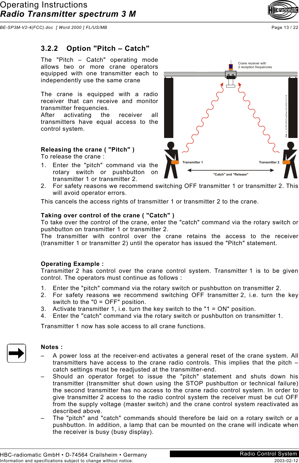 Operating Instructions Radio Transmitter spectrum 3 M  BE-SP3M-V2-4(FCC).doc  [ Word 2000 ] FL/US/MB Page 13 / 22 HBC-radiomatic GmbH • D-74564 Crailsheim • Germany Information and specifications subject to change without notice.  2003-02-12 Radio Control System    3.2.2  Option &quot;Pitch – Catch&quot; The &quot;Pitch – Catch&quot; operating mode allows two or more crane operators equipped with one transmitter each to independently use the same crane  The crane is equipped with a radio receiver that can receive and monitor transmitter frequencies. After activating the receiver all transmitters have equal access to the control system.   Releasing the crane ( &quot;Pitch&quot; ) To release the crane : 1.  Enter the &quot;pitch&quot; command via the rotary switch or pushbutton on transmitter 1 or transmitter 2. 2.  For safety reasons we recommend switching OFF transmitter 1 or transmitter 2. This will avoid operator errors. This cancels the access rights of transmitter 1 or transmitter 2 to the crane.  Taking over control of the crane ( &quot;Catch&quot; ) To take over the control of the crane, enter the &quot;catch&quot; command via the rotary switch or pushbutton on transmitter 1 or transmitter 2. The transmitter with control over the crane retains the access to the receiver (transmitter 1 or transmitter 2) until the operator has issued the &quot;Pitch&quot; statement.   Operating Example : Transmitter 2 has control over the crane control system. Transmitter 1 is to be given control. The operators must continue as follows : 1.  Enter the &quot;pitch&quot; command via the rotary switch or pushbutton on transmitter 2. 2.  For safety reasons we recommend switching OFF transmitter 2, i.e. turn the key switch to the &quot;0 = OFF&quot; position. 3.  Activate transmitter 1, i.e. turn the key switch to the &quot;1 = ON&quot; position. 4.  Enter the &quot;catch&quot; command via the rotary switch or pushbutton on transmitter 1. Transmitter 1 now has sole access to all crane functions.   Notes : –  A power loss at the receiver-end activates a general reset of the crane system. All transmitters have access to the crane radio controls. This implies that the pitch – catch settings must be readjusted at the transmitter-end. –  Should an operator forget to issue the &quot;pitch&quot; statement and shuts down his transmitter (transmitter shut down using the STOP pushbutton or technical failure) the second transmitter has no access to the crane radio control system. In order to give transmitter 2 access to the radio control system the receiver must be cut OFF from the supply voltage (master switch) and the crane control system reactivated as described above. –  The &quot;pitch&quot; and &quot;catch&quot; commands should therefore be laid on a rotary switch or a pushbutton. In addition, a lamp that can be mounted on the crane will indicate when the receiver is busy (busy display).   &quot;Catch&quot; and &quot;Release&quot;Crane receiver with2 reception frequenciesFile:  C_R-SP.CDR [CorelDraw 8.0] 2000-11-07 FLTransmitter 1 Transmitter 2