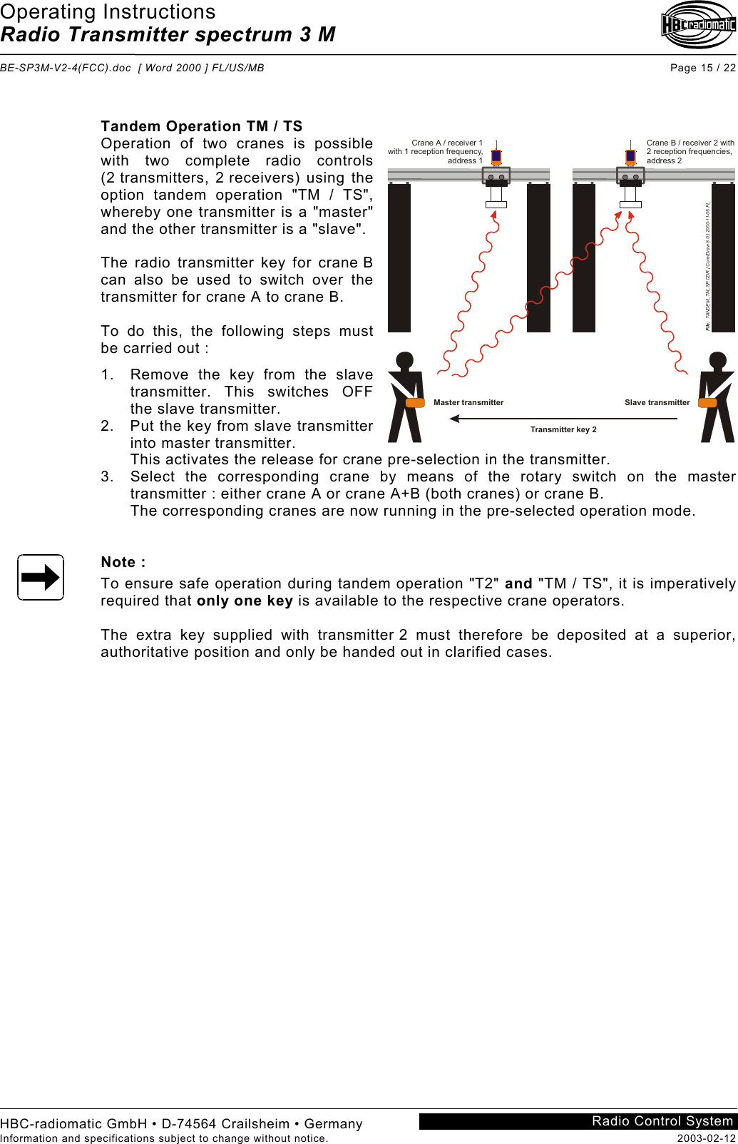 Operating Instructions Radio Transmitter spectrum 3 M  BE-SP3M-V2-4(FCC).doc  [ Word 2000 ] FL/US/MB Page 15 / 22 HBC-radiomatic GmbH • D-74564 Crailsheim • Germany Information and specifications subject to change without notice.  2003-02-12 Radio Control System     Tandem Operation TM / TS Operation of two cranes is possible with two complete radio controls (2 transmitters, 2 receivers) using the option tandem operation &quot;TM / TS&quot;, whereby one transmitter is a &quot;master&quot; and the other transmitter is a &quot;slave&quot;.  The radio transmitter key for crane B can also be used to switch over the transmitter for crane A to crane B.  To do this, the following steps must be carried out : 1.  Remove the key from the slave transmitter. This switches OFF the slave transmitter. 2.  Put the key from slave transmitter into master transmitter. This activates the release for crane pre-selection in the transmitter. 3.  Select the corresponding crane by means of the rotary switch on the master transmitter : either crane A or crane A+B (both cranes) or crane B. The corresponding cranes are now running in the pre-selected operation mode.   Note : To ensure safe operation during tandem operation &quot;T2&quot; and &quot;TM / TS&quot;, it is imperatively required that only one key is available to the respective crane operators.  The extra key supplied with transmitter 2 must therefore be deposited at a superior, authoritative position and only be handed out in clarified cases.     Transmitter key 2Crane B / receiver 2 with2 reception frequencies,address 2Crane A / receiver 1with 1 reception frequency,address 1File:  TANDEM_TM_SP.CDR [ CorelDraw 8.0 ] 2000-11-06 FLMaster transmitter Slave transmitter