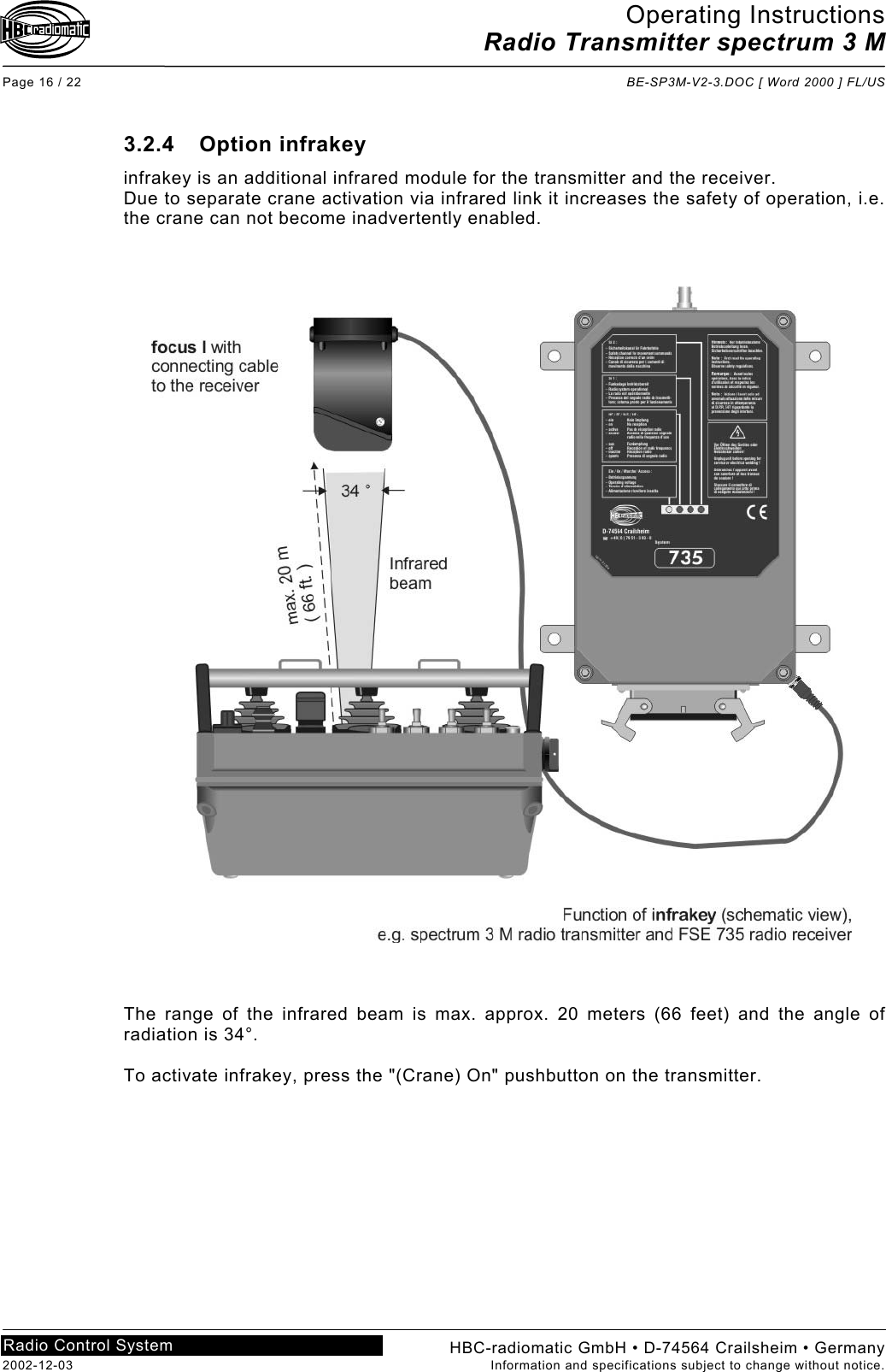 Operating Instructions Radio Transmitter spectrum 3 M  Page 16 / 22  BE-SP3M-V2-3.DOC [ Word 2000 ] FL/US HBC-radiomatic GmbH • D-74564 Crailsheim • Germany 2002-12-03  Information and specifications subject to change without notice. Radio Control System     3.2.4 Option infrakey infrakey is an additional infrared module for the transmitter and the receiver. Due to separate crane activation via infrared link it increases the safety of operation, i.e. the crane can not become inadvertently enabled.      The range of the infrared beam is max. approx. 20 meters (66 feet) and the angle of radiation is 34°.  To activate infrakey, press the &quot;(Crane) On&quot; pushbutton on the transmitter.    