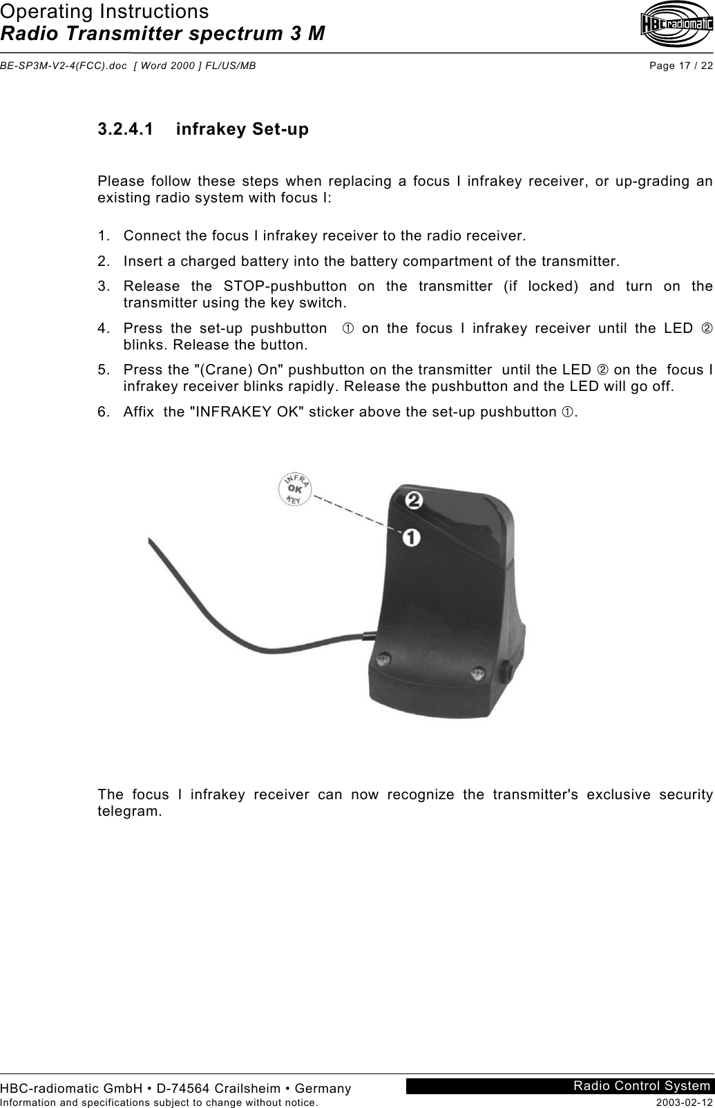 Operating Instructions Radio Transmitter spectrum 3 M  BE-SP3M-V2-4(FCC).doc  [ Word 2000 ] FL/US/MB Page 17 / 22 HBC-radiomatic GmbH • D-74564 Crailsheim • Germany Information and specifications subject to change without notice.  2003-02-12 Radio Control System 3.2.4.1    infrakey Set-up  Please follow these steps when replacing a focus I infrakey receiver, or up-grading an existing radio system with focus I:  1.  Connect the focus I infrakey receiver to the radio receiver. 2.  Insert a charged battery into the battery compartment of the transmitter. 3.  Release the STOP-pushbutton on the transmitter (if locked) and turn on the transmitter using the key switch. 4.  Press the set-up pushbutton   on the focus I infrakey receiver until the LED  blinks. Release the button. 5.  Press the &quot;(Crane) On&quot; pushbutton on the transmitter  until the LED  on the  focus I infrakey receiver blinks rapidly. Release the pushbutton and the LED will go off. 6.  Affix  the &quot;INFRAKEY OK&quot; sticker above the set-up pushbutton .  The focus I infrakey receiver can now recognize the transmitter&apos;s exclusive security telegram. 