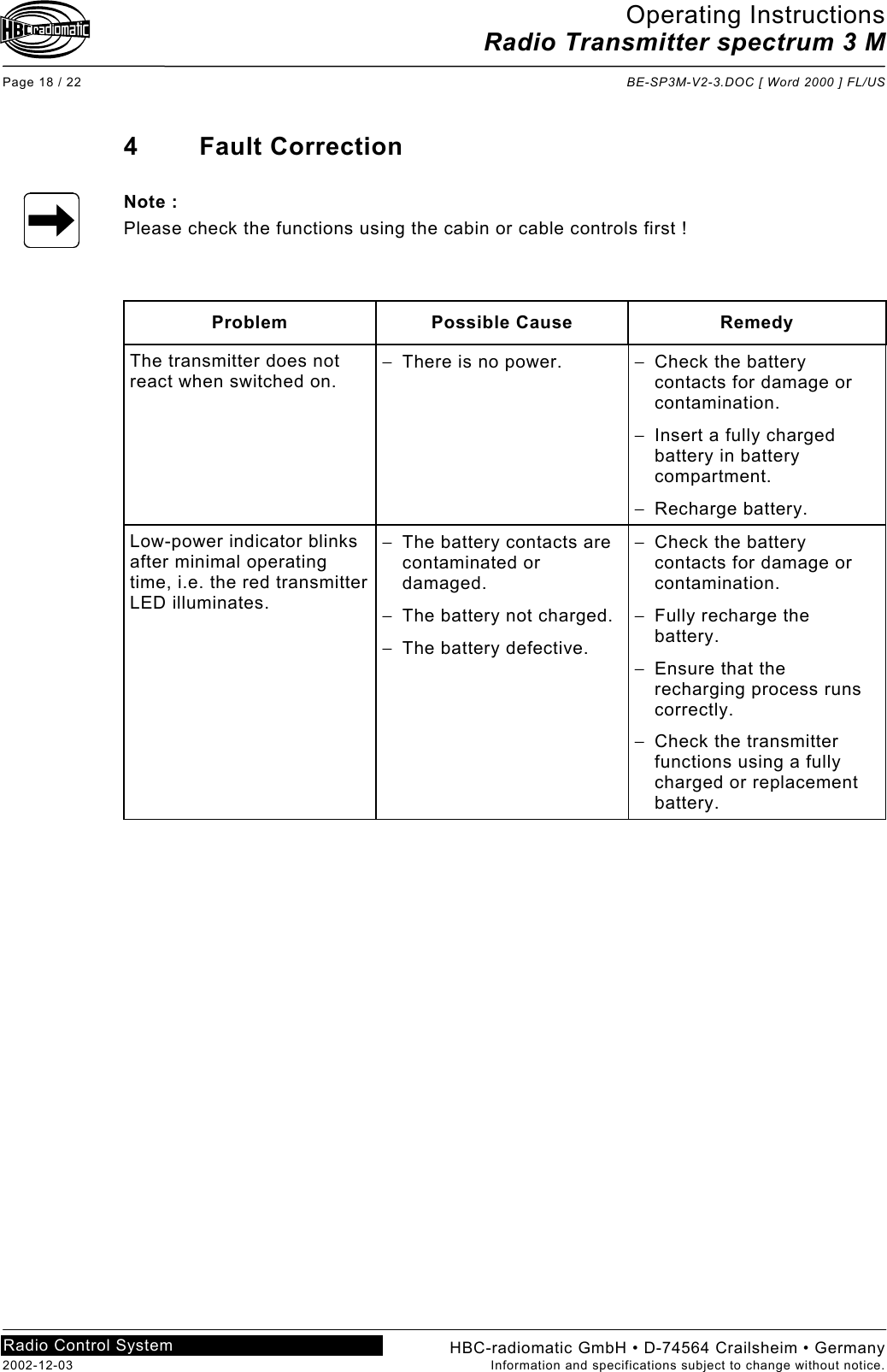 Operating Instructions Radio Transmitter spectrum 3 M  Page 18 / 22  BE-SP3M-V2-3.DOC [ Word 2000 ] FL/US HBC-radiomatic GmbH • D-74564 Crailsheim • Germany 2002-12-03  Information and specifications subject to change without notice. Radio Control System     4 Fault Correction  Note : Please check the functions using the cabin or cable controls first !    Problem Possible Cause  Remedy The transmitter does not react when switched on. −  There is no power.  −  Check the battery contacts for damage or contamination. −  Insert a fully charged battery in battery compartment. −  Recharge battery. Low-power indicator blinks after minimal operating time, i.e. the red transmitter LED illuminates. −  The battery contacts are contaminated or damaged. −  The battery not charged. −  The battery defective. −  Check the battery contacts for damage or contamination. −  Fully recharge the battery. −  Ensure that the recharging process runs correctly. −  Check the transmitter functions using a fully charged or replacement battery.     