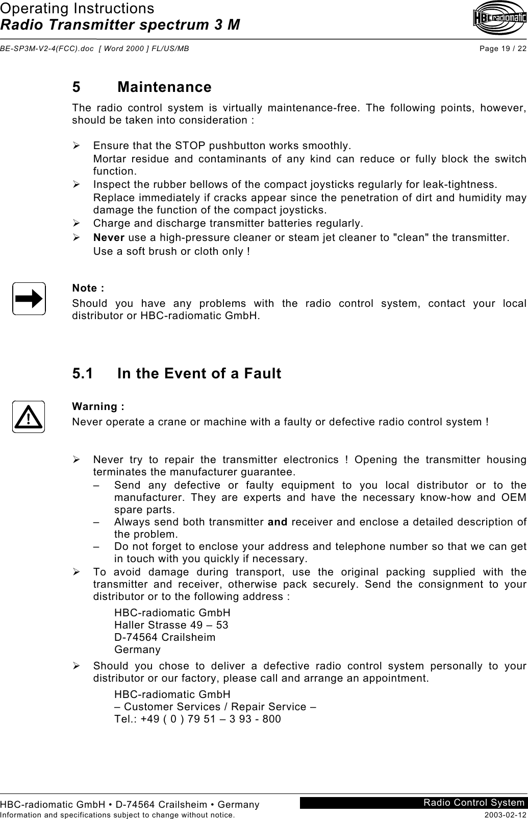 Operating Instructions Radio Transmitter spectrum 3 M  BE-SP3M-V2-4(FCC).doc  [ Word 2000 ] FL/US/MB Page 19 / 22 HBC-radiomatic GmbH • D-74564 Crailsheim • Germany Information and specifications subject to change without notice.  2003-02-12 Radio Control System    5 Maintenance The radio control system is virtually maintenance-free. The following points, however, should be taken into consideration :    Ensure that the STOP pushbutton works smoothly. Mortar residue and contaminants of any kind can reduce or fully block the switch function.   Inspect the rubber bellows of the compact joysticks regularly for leak-tightness. Replace immediately if cracks appear since the penetration of dirt and humidity may damage the function of the compact joysticks.   Charge and discharge transmitter batteries regularly.   Never use a high-pressure cleaner or steam jet cleaner to &quot;clean&quot; the transmitter. Use a soft brush or cloth only !   Note : Should you have any problems with the radio control system, contact your local distributor or HBC-radiomatic GmbH.    5.1  In the Event of a Fault  Warning : Never operate a crane or machine with a faulty or defective radio control system !     Never try to repair the transmitter electronics ! Opening the transmitter housing terminates the manufacturer guarantee. –  Send any defective or faulty equipment to you local distributor or to the manufacturer. They are experts and have the necessary know-how and OEM spare parts. –  Always send both transmitter and receiver and enclose a detailed description of the problem. –  Do not forget to enclose your address and telephone number so that we can get in touch with you quickly if necessary.   To avoid damage during transport, use the original packing supplied with the transmitter and receiver, otherwise pack securely. Send the consignment to your distributor or to the following address : HBC-radiomatic GmbH Haller Strasse 49 – 53 D-74564 Crailsheim Germany   Should you chose to deliver a defective radio control system personally to your distributor or our factory, please call and arrange an appointment. HBC-radiomatic GmbH – Customer Services / Repair Service – Tel.: +49 ( 0 ) 79 51 – 3 93 - 800    