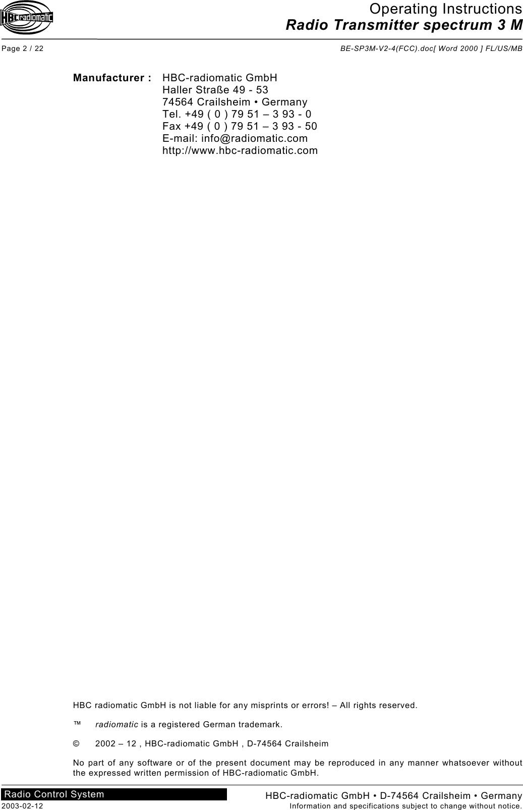 Operating Instructions Radio Transmitter spectrum 3 M  Page 2 / 22  BE-SP3M-V2-4(FCC).doc[ Word 2000 ] FL/US/MB HBC-radiomatic GmbH • D-74564 Crailsheim • Germany 2003-02-12  Information and specifications subject to change without notice. Radio Control System     Manufacturer : HBC-radiomatic GmbH   Haller Straße 49 - 53   74564 Crailsheim • Germany   Tel. +49 ( 0 ) 79 51 – 3 93 - 0   Fax +49 ( 0 ) 79 51 – 3 93 - 50  E-mail: info@radiomatic.com  http://www.hbc-radiomatic.com                                              HBC radiomatic GmbH is not liable for any misprints or errors! – All rights reserved.  ™  radiomatic is a registered German trademark.  ©  2002 – 12 , HBC-radiomatic GmbH , D-74564 Crailsheim  No part of any software or of the present document may be reproduced in any manner whatsoever without the expressed written permission of HBC-radiomatic GmbH.  
