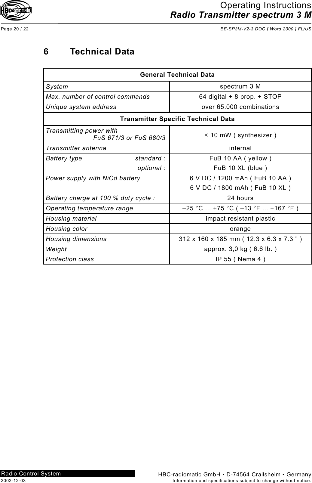 Operating Instructions Radio Transmitter spectrum 3 M  Page 20 / 22  BE-SP3M-V2-3.DOC [ Word 2000 ] FL/US HBC-radiomatic GmbH • D-74564 Crailsheim • Germany 2002-12-03  Information and specifications subject to change without notice. Radio Control System     6 Technical Data  General Technical Data System  spectrum 3 M Max. number of control commands  64 digital + 8 prop. + STOP Unique system address  over 65.000 combinations Transmitter Specific Technical Data Transmitting power with   FuS 671/3 or FuS 680/3  &lt; 10 mW ( synthesizer ) Transmitter antenna  internal Battery type  standard :  optional : FuB 10 AA ( yellow ) FuB 10 XL (blue ) Power supply with NiCd battery   6 V DC / 1200 mAh ( FuB 10 AA ) 6 V DC / 1800 mAh ( FuB 10 XL ) Battery charge at 100 % duty cycle :  24 hours Operating temperature range  –25 °C ... +75 °C ( –13 °F ... +167 °F ) Housing material  impact resistant plastic Housing color  orange Housing dimensions  312 x 160 x 185 mm ( 12.3 x 6.3 x 7.3 &quot; ) Weight  approx. 3,0 kg ( 6.6 lb. ) Protection class  IP 55 ( Nema 4 )    