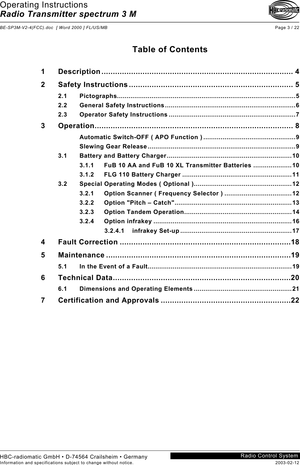 Operating Instructions Radio Transmitter spectrum 3 M  BE-SP3M-V2-4(FCC).doc  [ Word 2000 ] FL/US/MB Page 3 / 22 HBC-radiomatic GmbH • D-74564 Crailsheim • Germany Information and specifications subject to change without notice.  2003-02-12 Radio Control System    Table of Contents  1 Description.................................................................................... 4 2 Safety Instructions ........................................................................ 5 2.1 Pictographs.............................................................................................5 2.2 General Safety Instructions....................................................................6 2.3 Operator Safety Instructions ..................................................................7 3 Operation....................................................................................... 8 Automatic Switch-OFF ( APO Function ) ................................................9 Slewing Gear Release.............................................................................9 3.1 Battery and Battery Charger.................................................................10 3.1.1 FuB 10 AA and FuB 10 XL Transmitter Batteries ....................10 3.1.2 FLG 110 Battery Charger .........................................................11 3.2 Special Operating Modes ( Optional )...................................................12 3.2.1 Option Scanner ( Frequency Selector ) ...................................12 3.2.2 Option &quot;Pitch – Catch&quot;.............................................................13 3.2.3 Option Tandem Operation........................................................14 3.2.4 Option infrakey ........................................................................16              3.2.4.1    infrakey Set-up ..........................................................17 4 Fault Correction ...........................................................................18 5 Maintenance .................................................................................19 5.1 In the Event of a Fault...........................................................................19 6 Technical Data..............................................................................20 6.1 Dimensions and Operating Elements ...................................................21 7 Certification and Approvals .........................................................22    