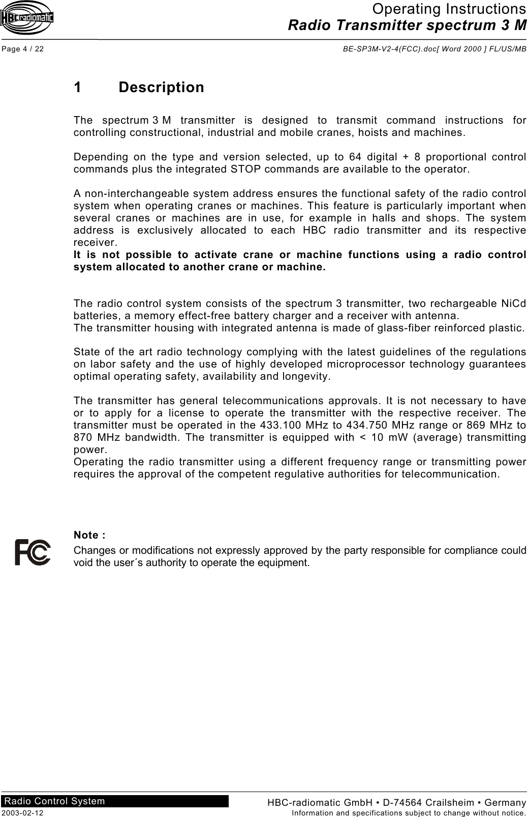 Operating Instructions Radio Transmitter spectrum 3 M  Page 4 / 22  BE-SP3M-V2-4(FCC).doc[ Word 2000 ] FL/US/MB HBC-radiomatic GmbH • D-74564 Crailsheim • Germany 2003-02-12  Information and specifications subject to change without notice. Radio Control System     1 Description  The spectrum 3 M transmitter is designed to transmit command instructions for controlling constructional, industrial and mobile cranes, hoists and machines.  Depending on the type and version selected, up to 64 digital + 8 proportional control commands plus the integrated STOP commands are available to the operator.  A non-interchangeable system address ensures the functional safety of the radio control system when operating cranes or machines. This feature is particularly important when several cranes or machines are in use, for example in halls and shops. The system address is exclusively allocated to each HBC radio transmitter and its respective receiver. It is not possible to activate crane or machine functions using a radio control system allocated to another crane or machine.   The radio control system consists of the spectrum 3 transmitter, two rechargeable NiCd batteries, a memory effect-free battery charger and a receiver with antenna.  The transmitter housing with integrated antenna is made of glass-fiber reinforced plastic.  State of the art radio technology complying with the latest guidelines of the regulations on labor safety and the use of highly developed microprocessor technology guarantees optimal operating safety, availability and longevity.  The transmitter has general telecommunications approvals. It is not necessary to have or to apply for a license to operate the transmitter with the respective receiver. The transmitter must be operated in the 433.100 MHz to 434.750 MHz range or 869 MHz to 870 MHz bandwidth. The transmitter is equipped with &lt; 10 mW (average) transmitting power. Operating the radio transmitter using a different frequency range or transmitting power requires the approval of the competent regulative authorities for telecommunication.     Note : Changes or modifications not expressly approved by the party responsible for compliance could void the user´s authority to operate the equipment.    