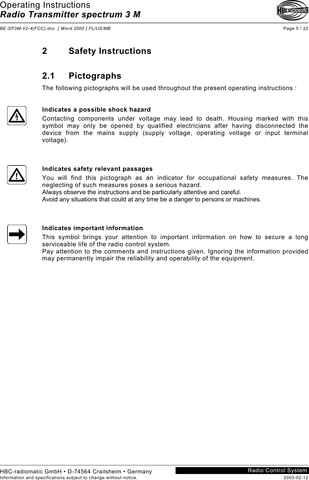 Operating Instructions Radio Transmitter spectrum 3 M  BE-SP3M-V2-4(FCC).doc  [ Word 2000 ] FL/US/MB Page 5 / 22 HBC-radiomatic GmbH • D-74564 Crailsheim • Germany Information and specifications subject to change without notice.  2003-02-12 Radio Control System    2 Safety Instructions  2.1 Pictographs The following pictographs will be used throughout the present operating instructions :   Indicates a possible shock hazard Contacting components under voltage may lead to death. Housing marked with this symbol may only be opened by qualified electricians after having disconnected the device from the mains supply (supply voltage, operating voltage or input terminal voltage).    Indicates safety relevant passages You will find this pictograph as an indicator for occupational safety measures. The neglecting of such measures poses a serious hazard. Always observe the instructions and be particularly attentive and careful. Avoid any situations that could at any time be a danger to persons or machines.    Indicates important information This symbol brings your attention to important information on how to secure a long serviceable life of the radio control system. Pay attention to the comments and instructions given. Ignoring the information provided may permanently impair the reliability and operability of the equipment.     