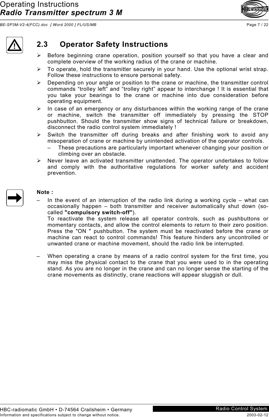 Operating Instructions Radio Transmitter spectrum 3 M  BE-SP3M-V2-4(FCC).doc  [ Word 2000 ] FL/US/MB Page 7 / 22 HBC-radiomatic GmbH • D-74564 Crailsheim • Germany Information and specifications subject to change without notice.  2003-02-12 Radio Control System    2.3 Operator Safety Instructions   Before beginning crane operation, position yourself so that you have a clear and complete overview of the working radius of the crane or machine.   To operate, hold the transmitter securely in your hand. Use the optional wrist strap. Follow these instructions to ensure personal safety.   Depending on your angle or position to the crane or machine, the transmitter control commands “trolley left” and “trolley right” appear to interchange ! It is essential that you take your bearings to the crane or machine into due consideration before operating equipment.   In case of an emergency or any disturbances within the working range of the crane or machine, switch the transmitter off immediately by pressing the STOP pushbutton. Should the transmitter show signs of technical failure or breakdown, disconnect the radio control system immediately !   Switch the transmitter off during breaks and after finishing work to avoid any misoperation of crane or machine by unintended activation of the operator controls. –  These precautions are particularly important whenever changing your position or climbing over an obstacle.   Never leave an activated transmitter unattended. The operator undertakes to follow and comply with the authoritative regulations for worker safety and accident prevention.   Note : –  In the event of an interruption of the radio link during a working cycle – what can occasionally happen – both transmitter and receiver automatically shut down (so-called &quot;compulsory switch-off&quot;). To reactivate the system release all operator controls, such as pushbuttons or momentary contacts, and allow the control elements to return to their zero position. Press the &quot;ON &quot; pushbutton. The system must be reactivated before the crane or machine can react to control commands! This feature hinders any uncontrolled or unwanted crane or machine movement, should the radio link be interrupted.  –  When operating a crane by means of a radio control system for the first time, you may miss the physical contact to the crane that you were used to in the operating stand. As you are no longer in the crane and can no longer sense the starting of the crane movements as distinctly, crane reactions will appear sluggish or dull.     