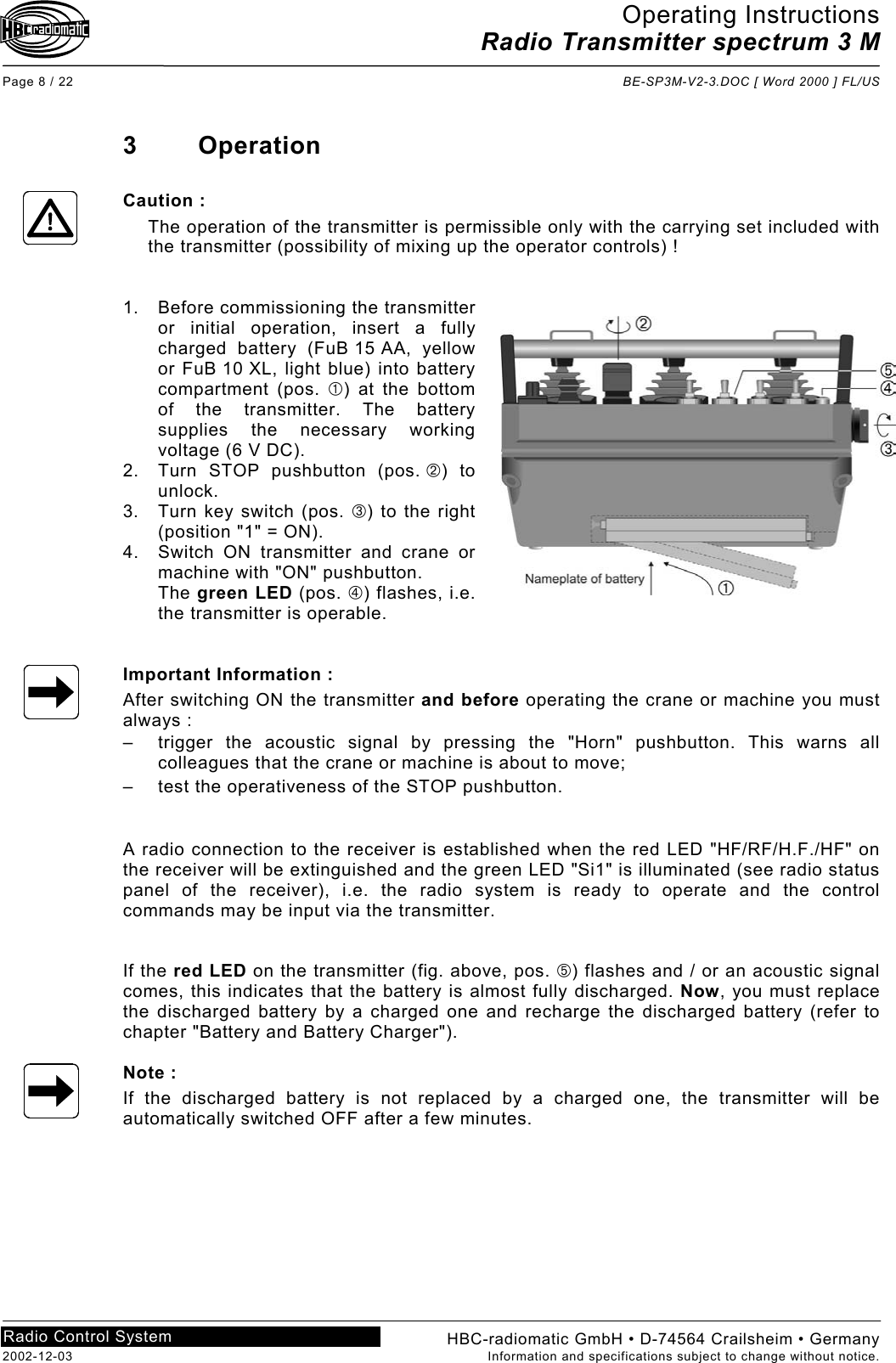 Operating Instructions Radio Transmitter spectrum 3 M  Page 8 / 22  BE-SP3M-V2-3.DOC [ Word 2000 ] FL/US HBC-radiomatic GmbH • D-74564 Crailsheim • Germany 2002-12-03  Information and specifications subject to change without notice. Radio Control System     3 Operation  Caution : The operation of the transmitter is permissible only with the carrying set included with the transmitter (possibility of mixing up the operator controls) !   1.  Before commissioning the transmitter or initial operation, insert a fully charged battery (FuB 15 AA, yellow or FuB 10 XL, light blue) into battery compartment (pos. ) at the bottom of the transmitter. The battery supplies the necessary working voltage (6 V DC). 2.  Turn STOP pushbutton (pos. ) to unlock. 3.  Turn key switch (pos. ) to the right (position &quot;1&quot; = ON). 4.  Switch ON transmitter and crane or machine with &quot;ON&quot; pushbutton. The green LED (pos. ) flashes, i.e. the transmitter is operable.   Important Information : After switching ON the transmitter and before operating the crane or machine you must always : –  trigger the acoustic signal by pressing the &quot;Horn&quot; pushbutton. This warns all colleagues that the crane or machine is about to move; –  test the operativeness of the STOP pushbutton.   A radio connection to the receiver is established when the red LED &quot;HF/RF/H.F./HF&quot; on the receiver will be extinguished and the green LED &quot;Si1&quot; is illuminated (see radio status panel of the receiver), i.e. the radio system is ready to operate and the control commands may be input via the transmitter.   If the red LED on the transmitter (fig. above, pos. ) flashes and / or an acoustic signal comes, this indicates that the battery is almost fully discharged. Now, you must replace the discharged battery by a charged one and recharge the discharged battery (refer to chapter &quot;Battery and Battery Charger&quot;).  Note : If the discharged battery is not replaced by a charged one, the transmitter will be automatically switched OFF after a few minutes.   