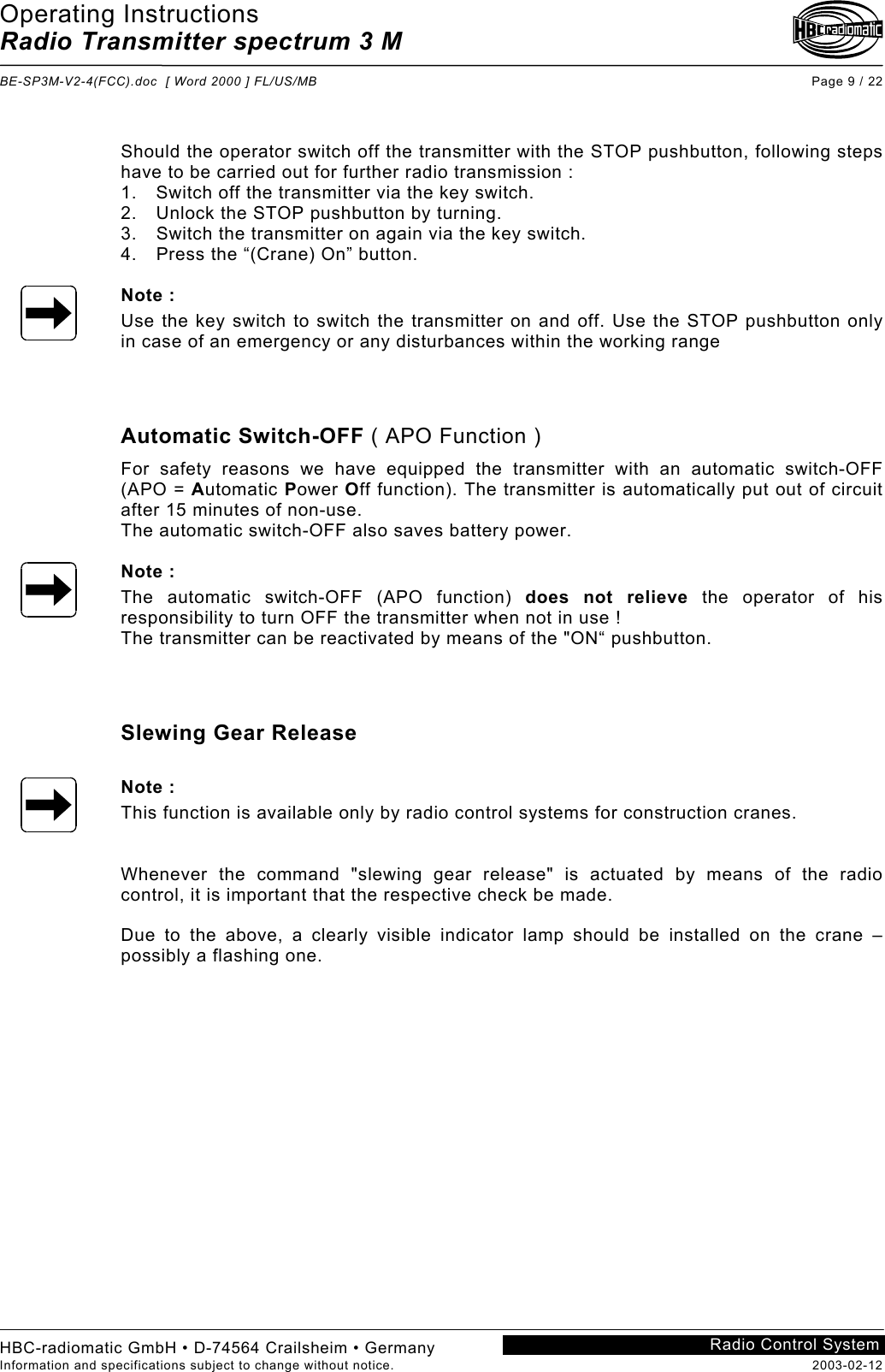 Operating Instructions Radio Transmitter spectrum 3 M  BE-SP3M-V2-4(FCC).doc  [ Word 2000 ] FL/US/MB Page 9 / 22 HBC-radiomatic GmbH • D-74564 Crailsheim • Germany Information and specifications subject to change without notice.  2003-02-12 Radio Control System     Should the operator switch off the transmitter with the STOP pushbutton, following steps have to be carried out for further radio transmission : 1.  Switch off the transmitter via the key switch. 2.  Unlock the STOP pushbutton by turning. 3.  Switch the transmitter on again via the key switch. 4.  Press the “(Crane) On” button.  Note : Use the key switch to switch the transmitter on and off. Use the STOP pushbutton only in case of an emergency or any disturbances within the working range    Automatic Switch-OFF ( APO Function ) For safety reasons we have equipped the transmitter with an automatic switch-OFF (APO = Automatic Power Off function). The transmitter is automatically put out of circuit after 15 minutes of non-use. The automatic switch-OFF also saves battery power.  Note : The automatic switch-OFF (APO function) does not relieve the operator of his responsibility to turn OFF the transmitter when not in use ! The transmitter can be reactivated by means of the &quot;ON“ pushbutton.    Slewing Gear Release  Note : This function is available only by radio control systems for construction cranes.   Whenever the command &quot;slewing gear release&quot; is actuated by means of the radio control, it is important that the respective check be made.  Due to the above, a clearly visible indicator lamp should be installed on the crane – possibly a flashing one.   