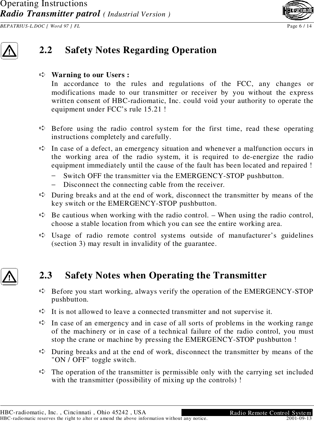 Operating InstructionsRadio Transmitter patrol ( Industrial Version )BEPATRIUS-L.DOC [ Word 97 ] FL Page 6 / 14HBC-radiomatic, Inc. , Cincinnati , Ohio 45242 , USAHBC-radiomatic reserves the right to alter or amend the above information without any notice. 2001-09-13Radio Remote Control System2.2 Safety Notes Regarding Operation➪ Warning to our Users :In accordance to the rules and regulations of the FCC, any changes ormodifications made to our transmitter or receiver by you without the expresswritten consent of HBC-radiomatic, Inc. could void your authority to operate theequipment under FCC’s rule 15.21 !➪ Before using the radio control system for the first time, read these operatinginstructions completely and carefully.➪ In case of a defect, an emergency situation and whenever a malfunction occurs inthe working area of the radio system, it is required to de-energize the radioequipment immediately until the cause of the fault has been located and repaired !− Switch OFF the transmitter via the EMERGENCY-STOP pushbutton.− Disconnect the connecting cable from the receiver.➪ During breaks and at the end of work, disconnect the transmitter by means of thekey switch or the EMERGENCY-STOP pushbutton.➪ Be cautious when working with the radio control. – When using the radio control,choose a stable location from which you can see the entire working area.➪ Usage of radio remote control systems outside of manufacturer’s guidelines(section 3) may result in invalidity of the guarantee.2.3 Safety Notes when Operating the Transmitter➪ Before you start working, always verify the operation of the EMERGENCY-STOPpushbutton.➪ It is not allowed to leave a connected transmitter and not supervise it.➪ In case of an emergency and in case of all sorts of problems in the working rangeof the machinery or in case of a technical failure of the radio control, you muststop the crane or machine by pressing the EMERGENCY-STOP pushbutton !➪ During breaks and at the end of work, disconnect the transmitter by means of the&quot;ON / OFF&quot; toggle switch.➪ The operation of the transmitter is permissible only with the carrying set includedwith the transmitter (possibility of mixing up the controls) !