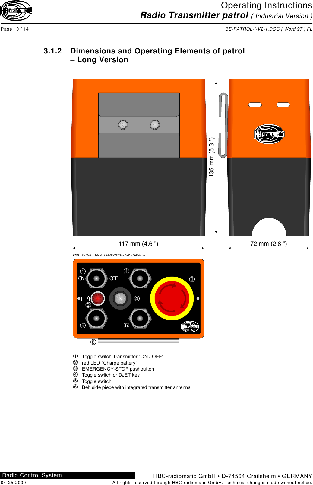 Operating InstructionsRadio Transmitter patrol ( Industrial Version )Page 10 / 14 BE-PATROL-I-V2-1.DOC [ Word 97 ] FLHBC-radiomatic GmbH • D-74564 Crailsheim • GERMANY04-25-2000 All rights reserved through HBC-radiomatic GmbH. Technical changes made without notice.Radio Control System3.1.2 Dimensions and Operating Elements of patrol– Long Version117 mm (4.6 &quot;)135 mm (5.3 &quot;)72 mm (2.8 &quot;)File:  PATROL-I_L.CDR [ CorelDraw 6.0 ] 20.04.2000 FLON OFF–+ÀÁÂÃÄÅ   Toggle switch Transmitter &quot;ON / OFF&quot;   red LED &quot;Charge battery&quot;   EMERGENCY-STOP pushbutton   Toggle switch or DJET key   Toggle switch   Belt side piece with integrated transmitter antennaÀÁÃÃÄÅÄÂ