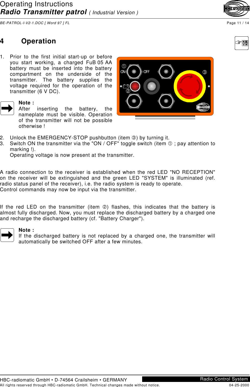 Operating InstructionsRadio Transmitter patrol ( Industrial Version )BE-PATROL-I-V2-1.DOC [ Word 97 ] FL Page 11 / 14HBC-radiomatic GmbH • D-74564 Crailsheim • GERMANYAll rights reserved through HBC-radiomatic GmbH. Technical changes made without notice. 04-25-2000Radio Control System4Operation1. Prior to the first initial start-up or beforeyou start working, a charged FuB 05 AAbattery must be inserted into the batterycompartment on the underside of thetransmitter. The battery supplies thevoltage required for the operation of thetransmitter (6 V DC).Note :After inserting the battery, thenameplate must be visible. Operationof the transmitter will not be possibleotherwise !2. Unlock the EMERGENCY-STOP pushbutton (item Â) by turning it.3. Switch ON the transmitter via the &quot;ON / OFF&quot; toggle switch (item À ; pay attention tomarking !).Operating voltage is now present at the transmitter.A radio connection to the receiver is established when the red LED &quot;NO RECEPTION&quot;on the receiver will be extinguished and the green LED &quot;SYSTEM&quot; is illuminated (ref.radio status panel of the receiver), i.e. the radio system is ready to operate.Control commands may now be input via the transmitter.If the red LED on the transmitter (item Á) flashes, this indicates that the battery isalmost fully discharged. Now, you must replace the discharged battery by a charged oneand recharge the discharged battery (cf. &quot;Battery Charger&quot;).Note :If the discharged battery is not replaced by a charged one, the transmitter willautomatically be switched OFF after a few minutes.ON OFF–+ÀÁÂ