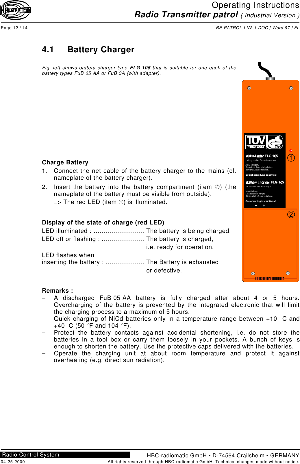 Operating InstructionsRadio Transmitter patrol ( Industrial Version )Page 12 / 14 BE-PATROL-I-V2-1.DOC [ Word 97 ] FLHBC-radiomatic GmbH • D-74564 Crailsheim • GERMANY04-25-2000 All rights reserved through HBC-radiomatic GmbH. Technical changes made without notice.Radio Control System4.1 Battery ChargerFig. left shows battery charger type FLG 105 that is suitable for one each of thebattery types FuB 05 AA or FuB 3A (with adapter).Charge Battery1. Connect the net cable of the battery charger to the mains (cf.nameplate of the battery charger).2. Insert the battery into the battery compartment (item Á) (thenameplate of the battery must be visible from outside).=&gt; The red LED (item À) is illuminated.Display of the state of charge (red LED)LED illuminated : ......................... The battery is being charged.LED off or flashing : ..................... The battery is charged, i.e. ready for operation.LED flashes wheninserting the battery : ................... The Battery is exhausted or defective.Remarks :– A discharged FuB 05 AA battery is fully charged after about 4 or 5 hours.Overcharging of the battery is prevented by the integrated electronic that will limitthe charging process to a maximum of 5 hours.– Quick charging of NiCd batteries only in a temperature range between +10  C and+40  C (50 °F and 104 °F).– Protect the battery contacts against accidental shortening, i.e. do not store thebatteries in a tool box or carry them loosely in your pockets. A bunch of keys isenough to shorten the battery. Use the protective caps delivered with the batteries.– Operate the charging unit at about room temperature and protect it againstoverheating (e.g. direct sun radiation).++LadungnurbeiZimmertemperatur!Akkueinlegen.Dauerlicht:Akkuwirdgeladen.Blinken:Akkuentnehmen.                   Betriebsanleitung beachten!For roomtemperatureonly!Insertbattery.Steadylight:Charging.Blinkinglight:Removebattery.                     !See operating instructionsÁÀ