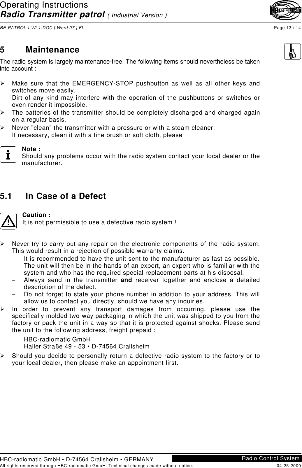 Operating InstructionsRadio Transmitter patrol ( Industrial Version )BE-PATROL-I-V2-1.DOC [ Word 97 ] FL Page 13 / 14HBC-radiomatic GmbH • D-74564 Crailsheim • GERMANYAll rights reserved through HBC-radiomatic GmbH. Technical changes made without notice. 04-25-2000Radio Control System5MaintenanceThe radio system is largely maintenance-free. The following items should nevertheless be takeninto account :Ø Make sure that the EMERGENCY-STOP pushbutton as well as all other keys andswitches move easily.Dirt of any kind may interfere with the operation of the pushbuttons or switches oreven render it impossible.Ø The batteries of the transmitter should be completely discharged and charged againon a regular basis.Ø Never &quot;clean&quot; the transmitter with a pressure or with a steam cleaner.If necessary, clean it with a fine brush or soft cloth, pleaseNote :Should any problems occur with the radio system contact your local dealer or themanufacturer.5.1 In Case of a DefectCaution :It is not permissible to use a defective radio system !Ø Never try to carry out any repair on the electronic components of the radio system.This would result in a rejection of possible warranty claims.− It is recommended to have the unit sent to the manufacturer as fast as possible.The unit will then be in the hands of an expert, an expert who is familiar with thesystem and who has the required special replacement parts at his disposal.− Always send in the transmitter and receiver together and enclose a detaileddescription of the defect.− Do not forget to state your phone number in addition to your address. This willallow us to contact you directly, should we have any inquiries.Ø In order to prevent any transport damages from occurring, please use thespecifically molded two-way packaging in which the unit was shipped to you from thefactory or pack the unit in a way so that it is protected against shocks. Please sendthe unit to the following address, freight prepaid :HBC-radiomatic GmbHHaller Straße 49 - 53 • D-74564 CrailsheimØ Should you decide to personally return a defective radio system to the factory or toyour local dealer, then please make an appointment first.