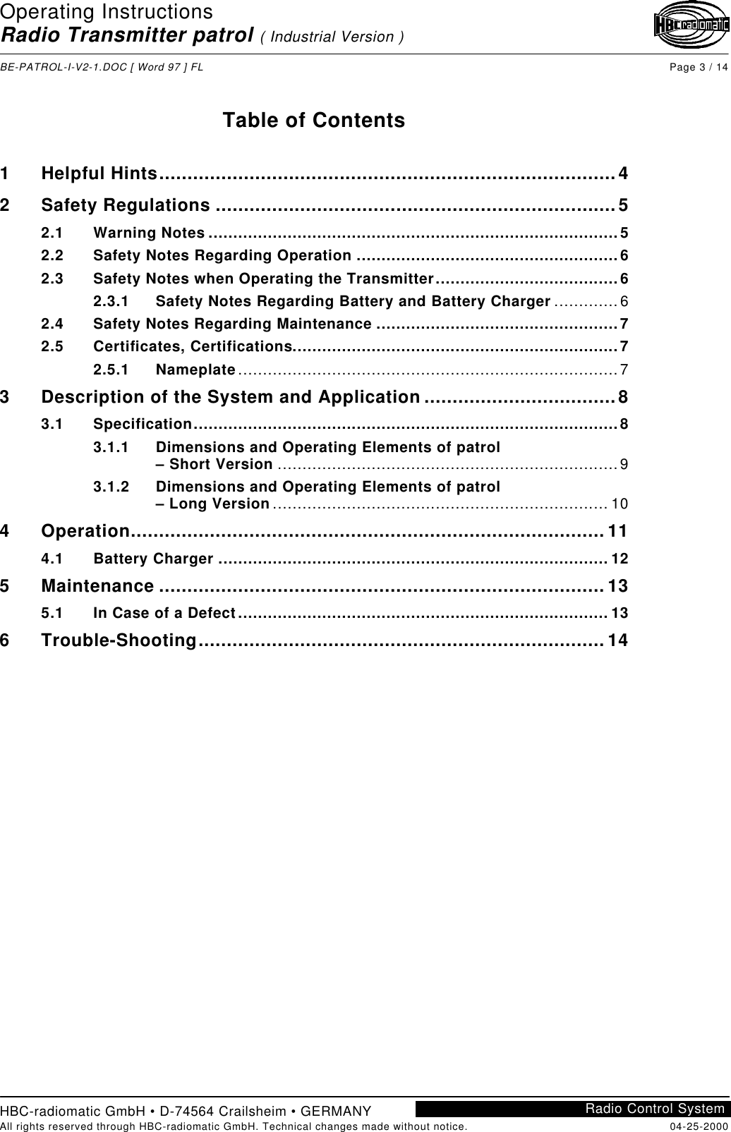 Operating InstructionsRadio Transmitter patrol ( Industrial Version )BE-PATROL-I-V2-1.DOC [ Word 97 ] FL Page 3 / 14HBC-radiomatic GmbH • D-74564 Crailsheim • GERMANYAll rights reserved through HBC-radiomatic GmbH. Technical changes made without notice. 04-25-2000Radio Control SystemTable of Contents1Helpful Hints.................................................................................42Safety Regulations .......................................................................52.1 Warning Notes ...................................................................................52.2 Safety Notes Regarding Operation .....................................................62.3 Safety Notes when Operating the Transmitter.....................................62.3.1 Safety Notes Regarding Battery and Battery Charger .............62.4 Safety Notes Regarding Maintenance .................................................72.5 Certificates, Certifications..................................................................72.5.1 Nameplate.............................................................................73Description of the System and Application ..................................83.1 Specification......................................................................................83.1.1 Dimensions and Operating Elements of patrol– Short Version .....................................................................93.1.2 Dimensions and Operating Elements of patrol– Long Version .................................................................... 104Operation.................................................................................... 114.1 Battery Charger ............................................................................... 125Maintenance ...............................................................................135.1 In Case of a Defect........................................................................... 136Trouble-Shooting........................................................................ 14