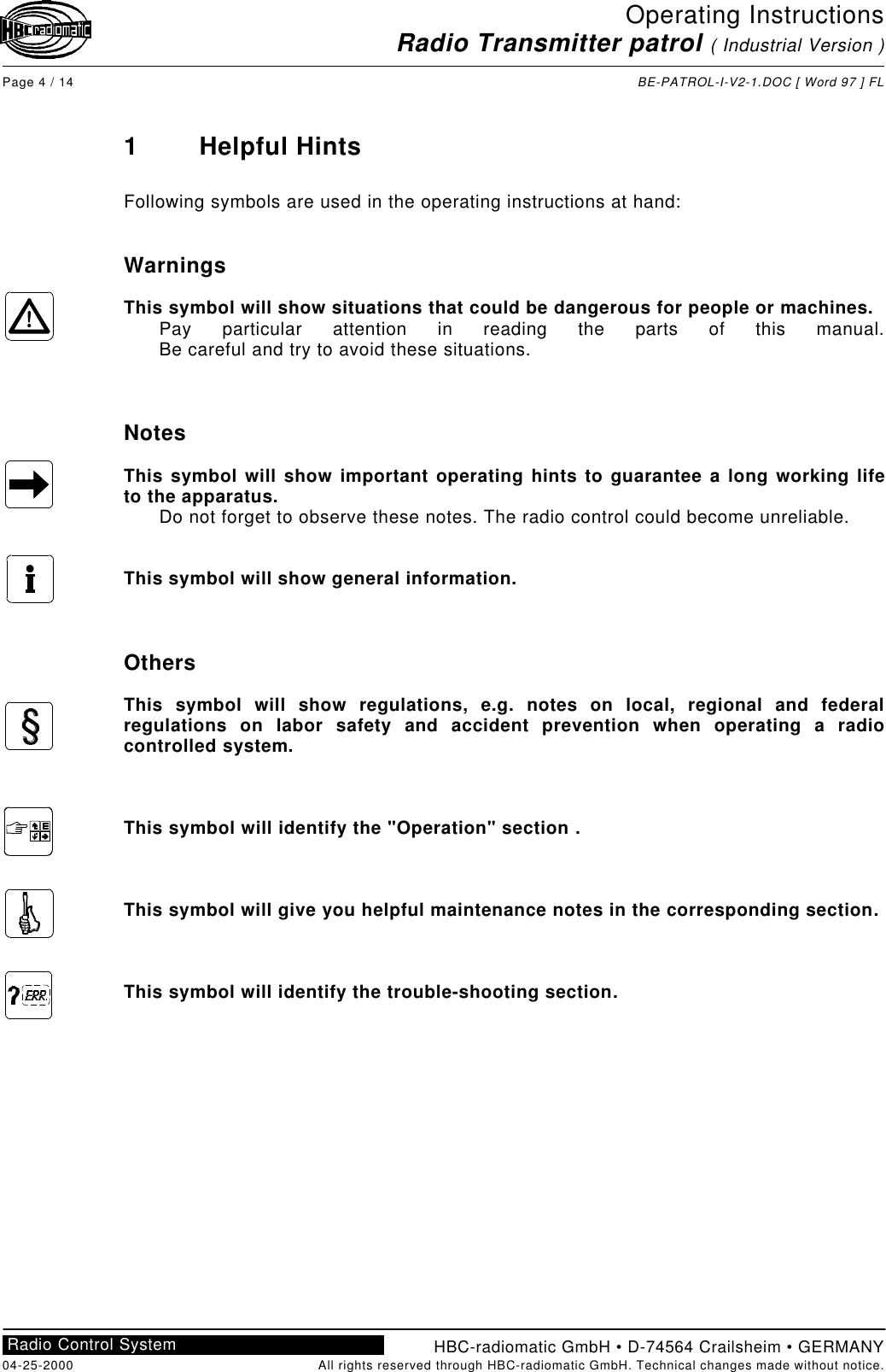 Operating InstructionsRadio Transmitter patrol ( Industrial Version )Page 4 / 14 BE-PATROL-I-V2-1.DOC [ Word 97 ] FLHBC-radiomatic GmbH • D-74564 Crailsheim • GERMANY04-25-2000 All rights reserved through HBC-radiomatic GmbH. Technical changes made without notice.Radio Control System1Helpful HintsFollowing symbols are used in the operating instructions at hand:WarningsThis symbol will show situations that could be dangerous for people or machines.Pay particular attention in reading the parts of this manual.Be careful and try to avoid these situations.NotesThis symbol will show important operating hints to guarantee a long working lifeto the apparatus.Do not forget to observe these notes. The radio control could become unreliable.This symbol will show general information.OthersThis symbol will show regulations, e.g. notes on local, regional and federalregulations on labor safety and accident prevention when operating a radiocontrolled system.This symbol will identify the &quot;Operation&quot; section .This symbol will give you helpful maintenance notes in the corresponding section.This symbol will identify the trouble-shooting section.