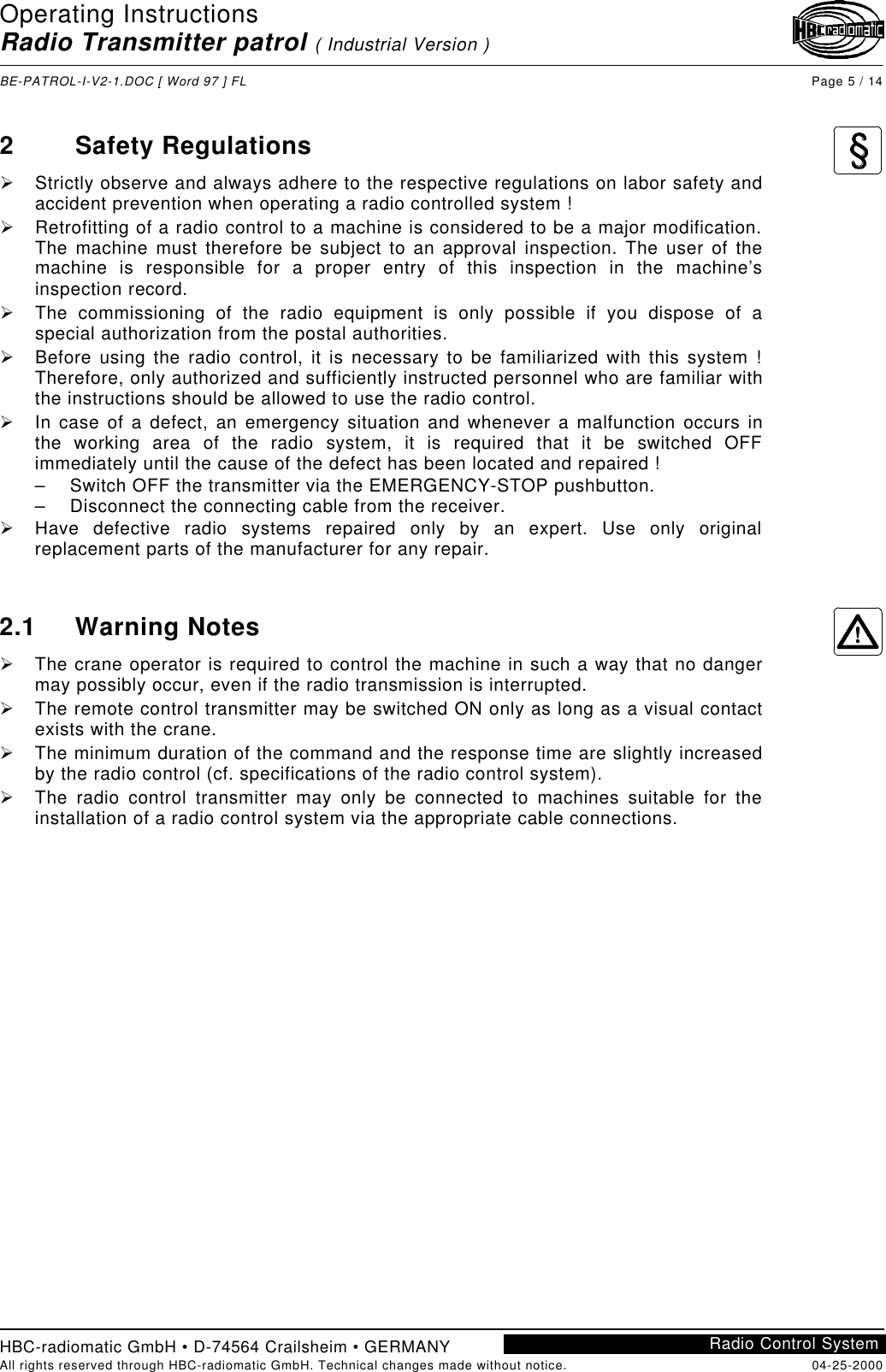 Operating InstructionsRadio Transmitter patrol ( Industrial Version )BE-PATROL-I-V2-1.DOC [ Word 97 ] FL Page 5 / 14HBC-radiomatic GmbH • D-74564 Crailsheim • GERMANYAll rights reserved through HBC-radiomatic GmbH. Technical changes made without notice. 04-25-2000Radio Control System2Safety RegulationsØ Strictly observe and always adhere to the respective regulations on labor safety andaccident prevention when operating a radio controlled system !Ø Retrofitting of a radio control to a machine is considered to be a major modification.The machine must therefore be subject to an approval inspection. The user of themachine is responsible for a proper entry of this inspection in the machine’sinspection record.Ø The commissioning of the radio equipment is only possible if you dispose of aspecial authorization from the postal authorities.Ø Before using the radio control, it is necessary to be familiarized with this system !Therefore, only authorized and sufficiently instructed personnel who are familiar withthe instructions should be allowed to use the radio control.Ø In case of a defect, an emergency situation and whenever a malfunction occurs inthe working area of the radio system, it is required that it be switched OFFimmediately until the cause of the defect has been located and repaired !– Switch OFF the transmitter via the EMERGENCY-STOP pushbutton.– Disconnect the connecting cable from the receiver.Ø Have defective radio systems repaired only by an expert. Use only originalreplacement parts of the manufacturer for any repair.2.1 Warning NotesØ The crane operator is required to control the machine in such a way that no dangermay possibly occur, even if the radio transmission is interrupted.Ø The remote control transmitter may be switched ON only as long as a visual contactexists with the crane.Ø The minimum duration of the command and the response time are slightly increasedby the radio control (cf. specifications of the radio control system).Ø The radio control transmitter may only be connected to machines suitable for theinstallation of a radio control system via the appropriate cable connections.