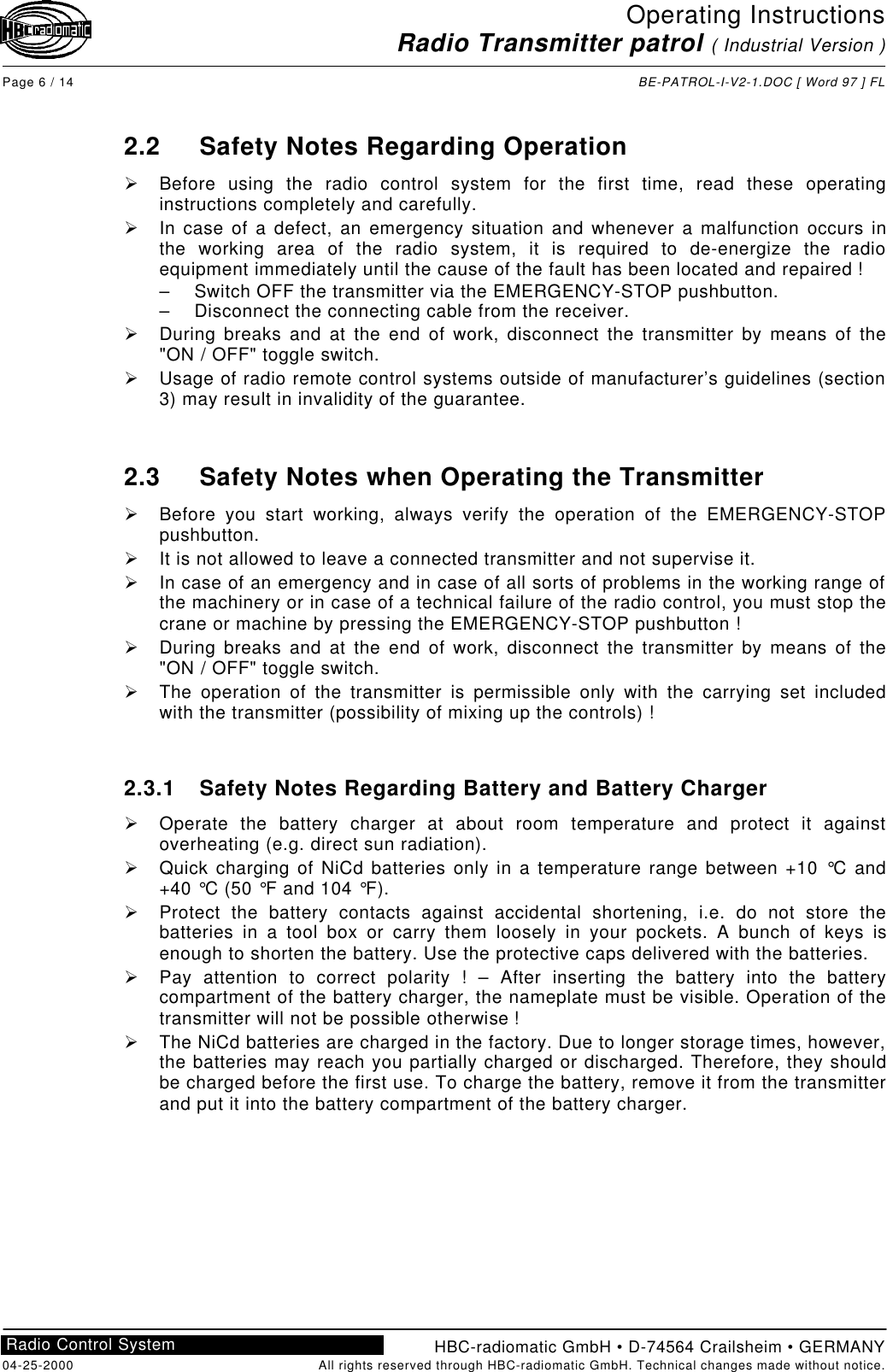 Operating InstructionsRadio Transmitter patrol ( Industrial Version )Page 6 / 14 BE-PATROL-I-V2-1.DOC [ Word 97 ] FLHBC-radiomatic GmbH • D-74564 Crailsheim • GERMANY04-25-2000 All rights reserved through HBC-radiomatic GmbH. Technical changes made without notice.Radio Control System2.2 Safety Notes Regarding OperationØ Before using the radio control system for the first time, read these operatinginstructions completely and carefully.Ø In case of a defect, an emergency situation and whenever a malfunction occurs inthe working area of the radio system, it is required to de-energize the radioequipment immediately until the cause of the fault has been located and repaired !– Switch OFF the transmitter via the EMERGENCY-STOP pushbutton.– Disconnect the connecting cable from the receiver.Ø During breaks and at the end of work, disconnect the transmitter by means of the&quot;ON / OFF&quot; toggle switch.Ø Usage of radio remote control systems outside of manufacturer’s guidelines (section3) may result in invalidity of the guarantee.2.3 Safety Notes when Operating the TransmitterØ Before you start working, always verify the operation of the EMERGENCY-STOPpushbutton.Ø It is not allowed to leave a connected transmitter and not supervise it.Ø In case of an emergency and in case of all sorts of problems in the working range ofthe machinery or in case of a technical failure of the radio control, you must stop thecrane or machine by pressing the EMERGENCY-STOP pushbutton !Ø During breaks and at the end of work, disconnect the transmitter by means of the&quot;ON / OFF&quot; toggle switch.Ø The operation of the transmitter is permissible only with the carrying set includedwith the transmitter (possibility of mixing up the controls) !2.3.1 Safety Notes Regarding Battery and Battery ChargerØ Operate the battery charger at about room temperature and protect it againstoverheating (e.g. direct sun radiation).Ø Quick charging of NiCd batteries only in a temperature range between +10 °C and+40 °C (50 °F and 104 °F).Ø Protect the battery contacts against accidental shortening, i.e. do not store thebatteries in a tool box or carry them loosely in your pockets. A bunch of keys isenough to shorten the battery. Use the protective caps delivered with the batteries.Ø Pay attention to correct polarity ! – After inserting the battery into the batterycompartment of the battery charger, the nameplate must be visible. Operation of thetransmitter will not be possible otherwise !Ø The NiCd batteries are charged in the factory. Due to longer storage times, however,the batteries may reach you partially charged or discharged. Therefore, they shouldbe charged before the first use. To charge the battery, remove it from the transmitterand put it into the battery compartment of the battery charger.