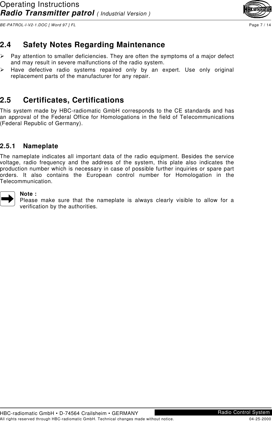 Operating InstructionsRadio Transmitter patrol ( Industrial Version )BE-PATROL-I-V2-1.DOC [ Word 97 ] FL Page 7 / 14HBC-radiomatic GmbH • D-74564 Crailsheim • GERMANYAll rights reserved through HBC-radiomatic GmbH. Technical changes made without notice. 04-25-2000Radio Control System2.4 Safety Notes Regarding MaintenanceØ Pay attention to smaller deficiencies. They are often the symptoms of a major defectand may result in severe malfunctions of the radio system.Ø Have defective radio systems repaired only by an expert. Use only originalreplacement parts of the manufacturer for any repair.2.5 Certificates, CertificationsThis system made by HBC-radiomatic GmbH corresponds to the CE standards and hasan approval of the Federal Office for Homologations in the field of Telecommunications(Federal Republic of Germany).2.5.1 NameplateThe nameplate indicates all important data of the radio equipment. Besides the servicevoltage, radio frequency and the address of the system, this plate also indicates theproduction number which is necessary in case of possible further inquiries or spare partorders. It also contains the European control number for Homologation in theTelecommunication.Note :Please make sure that the nameplate is always clearly visible to allow for averification by the authorities.