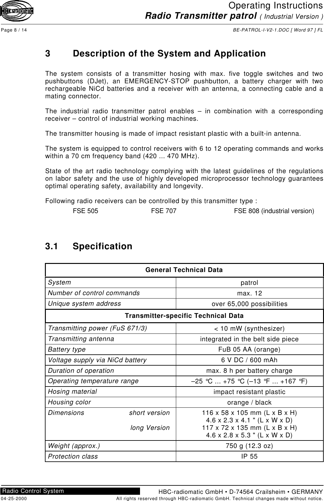 Operating InstructionsRadio Transmitter patrol ( Industrial Version )Page 8 / 14 BE-PATROL-I-V2-1.DOC [ Word 97 ] FLHBC-radiomatic GmbH • D-74564 Crailsheim • GERMANY04-25-2000 All rights reserved through HBC-radiomatic GmbH. Technical changes made without notice.Radio Control System3Description of the System and ApplicationThe system consists of a transmitter hosing with max. five toggle switches and twopushbuttons (DJet), an EMERGENCY-STOP pushbutton, a battery charger with tworechargeable NiCd batteries and a receiver with an antenna, a connecting cable and amating connector.The industrial radio transmitter patrol enables – in combination with a correspondingreceiver – control of industrial working machines.The transmitter housing is made of impact resistant plastic with a built-in antenna.The system is equipped to control receivers with 6 to 12 operating commands and workswithin a 70 cm frequency band (420 ... 470 MHz).State of the art radio technology complying with the latest guidelines of the regulationson labor safety and the use of highly developed microprocessor technology guaranteesoptimal operating safety, availability and longevity.Following radio receivers can be controlled by this transmitter type :FSE 505 FSE 707 FSE 808 (industrial version)3.1 SpecificationGeneral Technical DataSystem patrolNumber of control commands max. 12Unique system address over 65,000 possibilitiesTransmitter-specific Technical DataTransmitting power (FuS 671/3) &lt; 10 mW (synthesizer)Transmitting antenna integrated in the belt side pieceBattery type FuB 05 AA (orange)Voltage supply via NiCd battery 6 V DC / 600 mAhDuration of operation max. 8 h per battery chargeOperating temperature range –25 °C ... +75 °C (–13 °F ... +167 °F)Hosing material impact resistant plasticHousing color orange / blackDimensions short versionlong Version116 x 58 x 105 mm (L x B x H)4.6 x 2.3 x 4.1 &quot; (L x W x D)117 x 72 x 135 mm (L x B x H)4.6 x 2.8 x 5.3 &quot; (L x W x D)Weight (approx.) 750 g (12.3 oz)Protection class IP 55