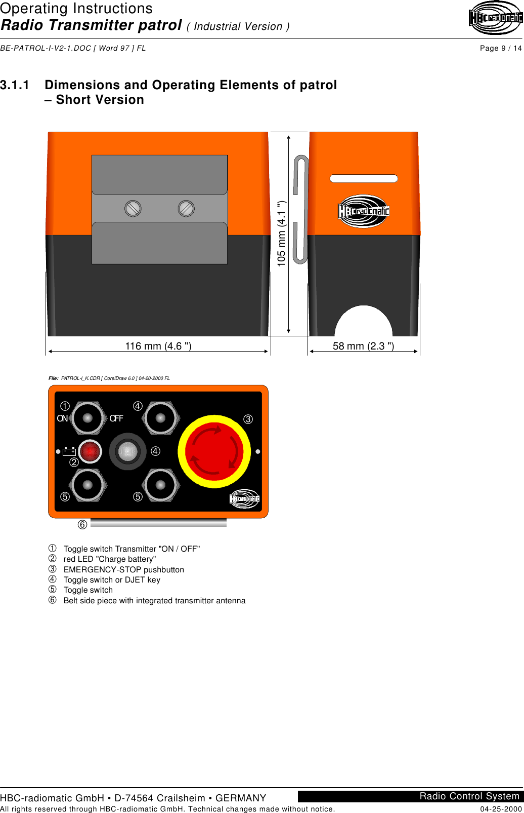 Operating InstructionsRadio Transmitter patrol ( Industrial Version )BE-PATROL-I-V2-1.DOC [ Word 97 ] FL Page 9 / 14HBC-radiomatic GmbH • D-74564 Crailsheim • GERMANYAll rights reserved through HBC-radiomatic GmbH. Technical changes made without notice. 04-25-2000Radio Control System3.1.1 Dimensions and Operating Elements of patrol– Short Version116 mm (4.6 &quot;)105 mm (4.1 &quot;)58 mm (2.3 &quot;)ON OFF–+ÀÁÃÃÄÅÄÂFile:  PATROL-I_K.CDR [ CorelDraw 6.0 ] 04-20-2000 FLÀÁÂÃÄÅ   Toggle switch Transmitter &quot;ON / OFF&quot;   red LED &quot;Charge battery&quot;   EMERGENCY-STOP pushbutton   Toggle switch or DJET key   Toggle switch   Belt side piece with integrated transmitter antenna