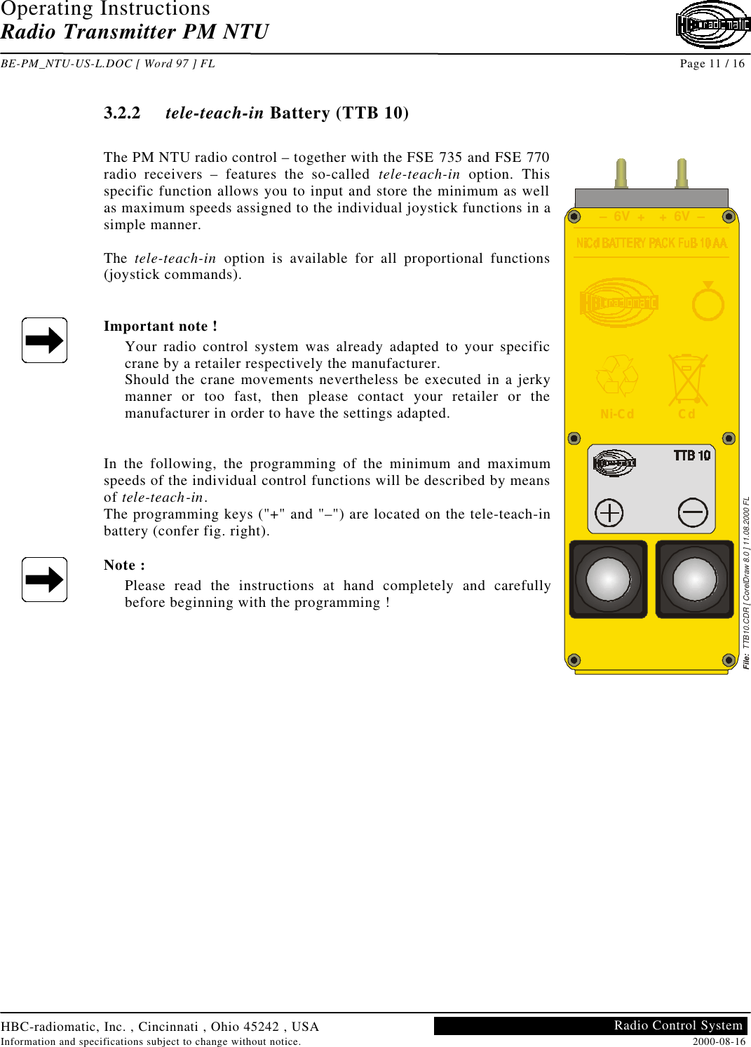 Operating InstructionsRadio Transmitter PM NTUBE-PM_NTU-US-L.DOC [ Word 97 ] FL Page 11 / 16HBC-radiomatic, Inc. , Cincinnati , Ohio 45242 , USAInformation and specifications subject to change without notice. 2000-08-16Radio Control System3.2.2 tele-teach-in Battery (TTB 10)The PM NTU radio control – together with the FSE 735 and FSE 770radio receivers – features the so-called tele-teach-in option. Thisspecific function allows you to input and store the minimum as wellas maximum speeds assigned to the individual joystick functions in asimple manner.The  tele-teach-in option is available for all proportional functions(joystick commands).Important note !Your radio control system was already adapted to your specificcrane by a retailer respectively the manufacturer.Should the crane movements nevertheless be executed in a jerkymanner or too fast, then please contact your retailer or themanufacturer in order to have the settings adapted.In the following, the programming of the minimum and maximumspeeds of the individual control functions will be described by meansof tele-teach-in.The programming keys (&quot;+&quot; and &quot;–&quot;) are located on the tele-teach-inbattery (confer fig. right).Note :Please read the instructions at hand completely and carefullybefore beginning with the programming !File:  TTB10.CDR [ CorelDraw 8.0 ] 11.08.2000 FL–  6V  + +  6V  –Ni-Cd Cd