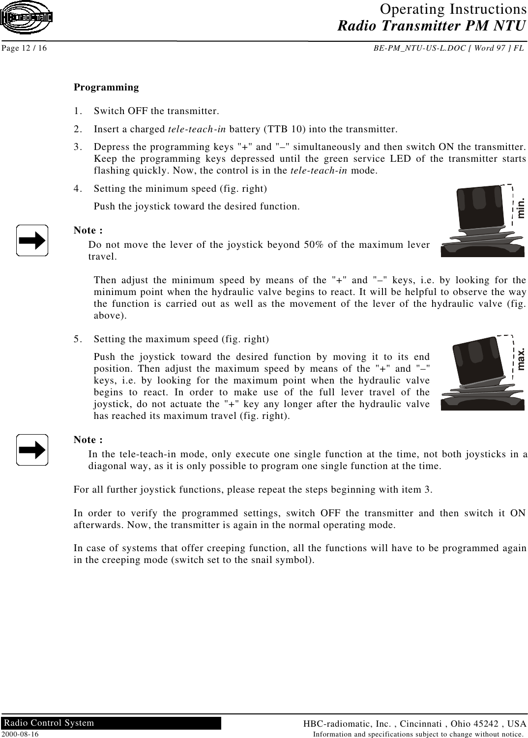 Operating InstructionsRadio Transmitter PM NTUPage 12 / 16 BE-PM_NTU-US-L.DOC [ Word 97 ] FLHBC-radiomatic, Inc. , Cincinnati , Ohio 45242 , USA2000-08-16 Information and specifications subject to change without notice.Radio Control SystemProgramming1. Switch OFF the transmitter.2. Insert a charged tele-teach-in battery (TTB 10) into the transmitter.3. Depress the programming keys &quot;+&quot; and &quot;–&quot; simultaneously and then switch ON the transmitter.Keep the programming keys depressed until the green service LED of the transmitter startsflashing quickly. Now, the control is in the tele-teach-in mode.4. Setting the minimum speed (fig. right)Push the joystick toward the desired function.Note :Do not move the lever of the joystick beyond 50% of the maximum levertravel.Then adjust the minimum speed by means of the &quot;+&quot; and &quot;–&quot; keys, i.e. by looking for theminimum point when the hydraulic valve begins to react. It will be helpful to observe the waythe function is carried out as well as the movement of the lever of the hydraulic valve (fig.above).5. Setting the maximum speed (fig. right)Push the joystick toward the desired function by moving it to its endposition. Then adjust the maximum speed by means of the &quot;+&quot; and &quot;–&quot;keys, i.e. by looking for the maximum point when the hydraulic valvebegins to react. In order to make use of the full lever travel of thejoystick, do not actuate the &quot;+&quot; key any longer after the hydraulic valvehas reached its maximum travel (fig. right).Note :In the tele-teach-in mode, only execute one single function at the time, not both joysticks in adiagonal way, as it is only possible to program one single function at the time.For all further joystick functions, please repeat the steps beginning with item 3.In order to verify the programmed settings, switch OFF the transmitter and then switch it ONafterwards. Now, the transmitter is again in the normal operating mode.In case of systems that offer creeping function, all the functions will have to be programmed againin the creeping mode (switch set to the snail symbol).min.max.