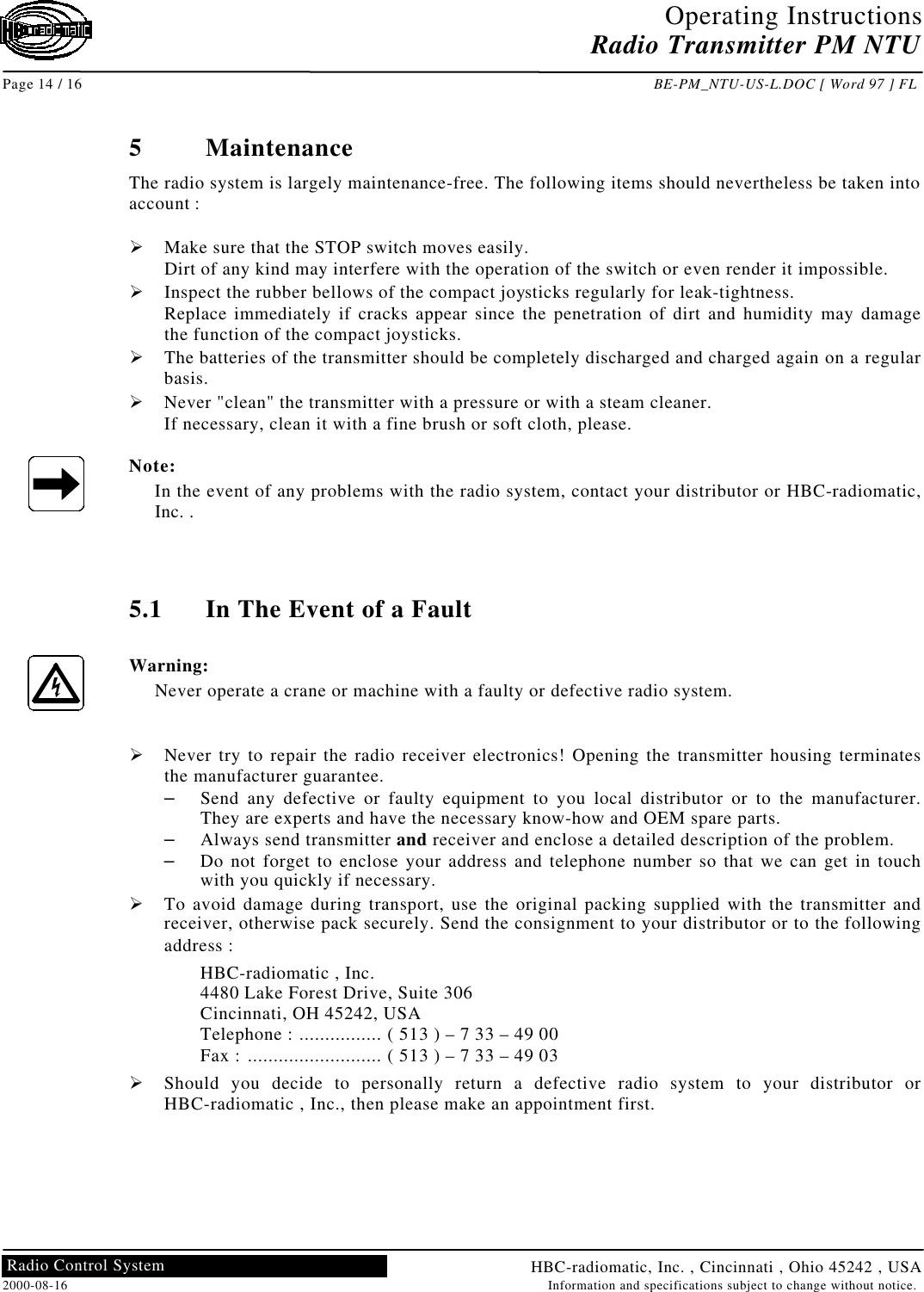 Operating InstructionsRadio Transmitter PM NTUPage 14 / 16 BE-PM_NTU-US-L.DOC [ Word 97 ] FLHBC-radiomatic, Inc. , Cincinnati , Ohio 45242 , USA2000-08-16 Information and specifications subject to change without notice.Radio Control System5MaintenanceThe radio system is largely maintenance-free. The following items should nevertheless be taken intoaccount :Ø Make sure that the STOP switch moves easily.Dirt of any kind may interfere with the operation of the switch or even render it impossible.Ø Inspect the rubber bellows of the compact joysticks regularly for leak-tightness.Replace immediately if cracks appear since the penetration of dirt and humidity may damagethe function of the compact joysticks.Ø The batteries of the transmitter should be completely discharged and charged again on a regularbasis.Ø Never &quot;clean&quot; the transmitter with a pressure or with a steam cleaner.If necessary, clean it with a fine brush or soft cloth, please.Note:In the event of any problems with the radio system, contact your distributor or HBC-radiomatic,Inc. .5.1 In The Event of a FaultWarning:Never operate a crane or machine with a faulty or defective radio system.Ø Never try to repair the radio receiver electronics! Opening the transmitter housing terminatesthe manufacturer guarantee.– Send any defective or faulty equipment to you local distributor or to the manufacturer.They are experts and have the necessary know-how and OEM spare parts.– Always send transmitter and receiver and enclose a detailed description of the problem.– Do not forget to enclose your address and telephone number so that we can get in touchwith you quickly if necessary.Ø To avoid damage during transport, use the original packing supplied with the transmitter andreceiver, otherwise pack securely. Send the consignment to your distributor or to the followingaddress :HBC-radiomatic , Inc.4480 Lake Forest Drive, Suite 306Cincinnati, OH 45242, USATelephone : ................ ( 513 ) – 7 33 – 49 00Fax : .......................... ( 513 ) – 7 33 – 49 03Ø Should you decide to personally return a defective radio system to your distributor orHBC-radiomatic , Inc., then please make an appointment first.