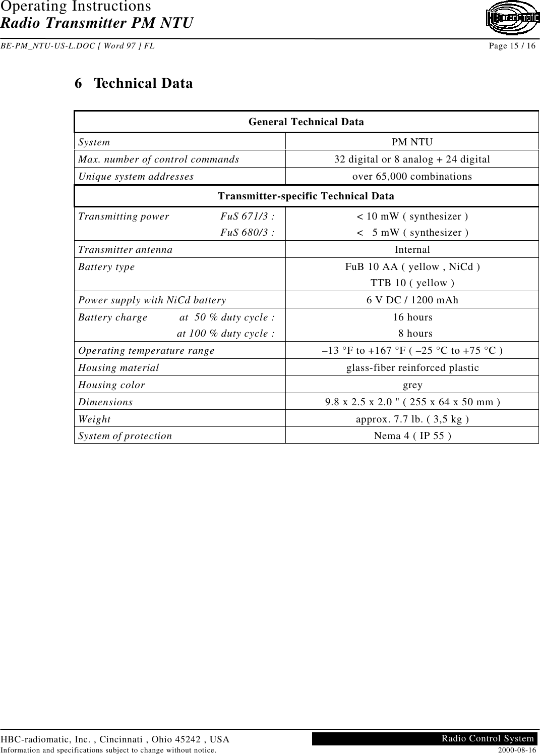 Operating InstructionsRadio Transmitter PM NTUBE-PM_NTU-US-L.DOC [ Word 97 ] FL Page 15 / 16HBC-radiomatic, Inc. , Cincinnati , Ohio 45242 , USAInformation and specifications subject to change without notice. 2000-08-16Radio Control System6 Technical DataGeneral Technical DataSystem PM NTUMax. number of control commands 32 digital or 8 analog + 24 digitalUnique system addresses over 65,000 combinationsTransmitter-specific Technical DataTransmitting power FuS 671/3 :FuS 680/3 :&lt; 10 mW ( synthesizer )&lt;   5 mW ( synthesizer )Transmitter antenna InternalBattery type FuB 10 AA ( yellow , NiCd )TTB 10 ( yellow )Power supply with NiCd battery 6 V DC / 1200 mAhBattery charge at  50 % duty cycle :at 100 % duty cycle :16 hours  8 hoursOperating temperature range –13 °F to +167 °F ( –25 °C to +75 °C )Housing material glass-fiber reinforced plasticHousing color greyDimensions 9.8 x 2.5 x 2.0 &quot; ( 255 x 64 x 50 mm )Weight approx. 7.7 lb. ( 3,5 kg )System of protection Nema 4 ( IP 55 )