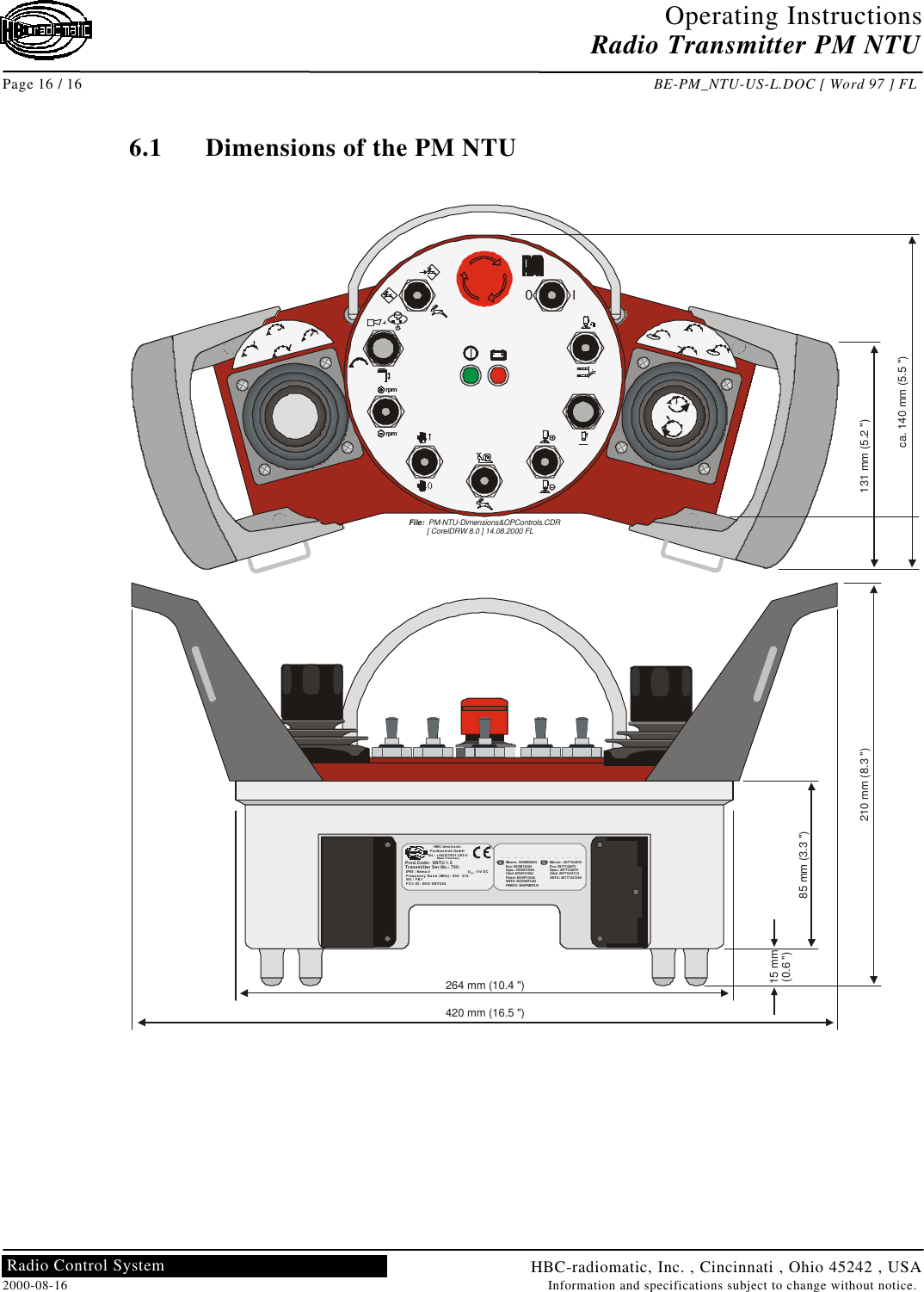 Operating InstructionsRadio Transmitter PM NTUPage 16 / 16 BE-PM_NTU-US-L.DOC [ Word 97 ] FLHBC-radiomatic, Inc. , Cincinnati , Ohio 45242 , USA2000-08-16 Information and specifications subject to change without notice.Radio Control System6.1 Dimensions of the PM NTUrpmrpmI0HBC-electronicFunktechnik GmbHTel.: +49(0)7951/393-0Made in GermanyProd.Code:  SNTU 1.0Transmitter Ser.No.: 735-IP55 / Nema 4                                  U: 6V DCFrequency Band (MHz): 902  918W5 : FB1FCC-ID: NO9 SNTU04Batt.–Micron: 2977102872Eco: 2977102873Spec.: 2977102874Orbit: 29771021314SNTU: 29771021290CANMicron: NO9M30004Eco: NO9E10004Spec.: NO9S10004Orbit: NO9O10004Patrol: NO9P10004SNTU: NO9SNTU04PMNTU: N09PMNTU4USA264 mm (10.4 &quot;)420 mm (16.5 &quot;)210 mm (8.3 &quot;)85 mm (3.3 &quot;)15 mm(0.6 &quot;)File:  PM-NTU-Dimensions&amp;OPControls.CDR         [ CorelDRW 8.0 ] 14.08.2000 FL131 mm (5.2 &quot;)ca. 140 mm (5.5 &quot;)