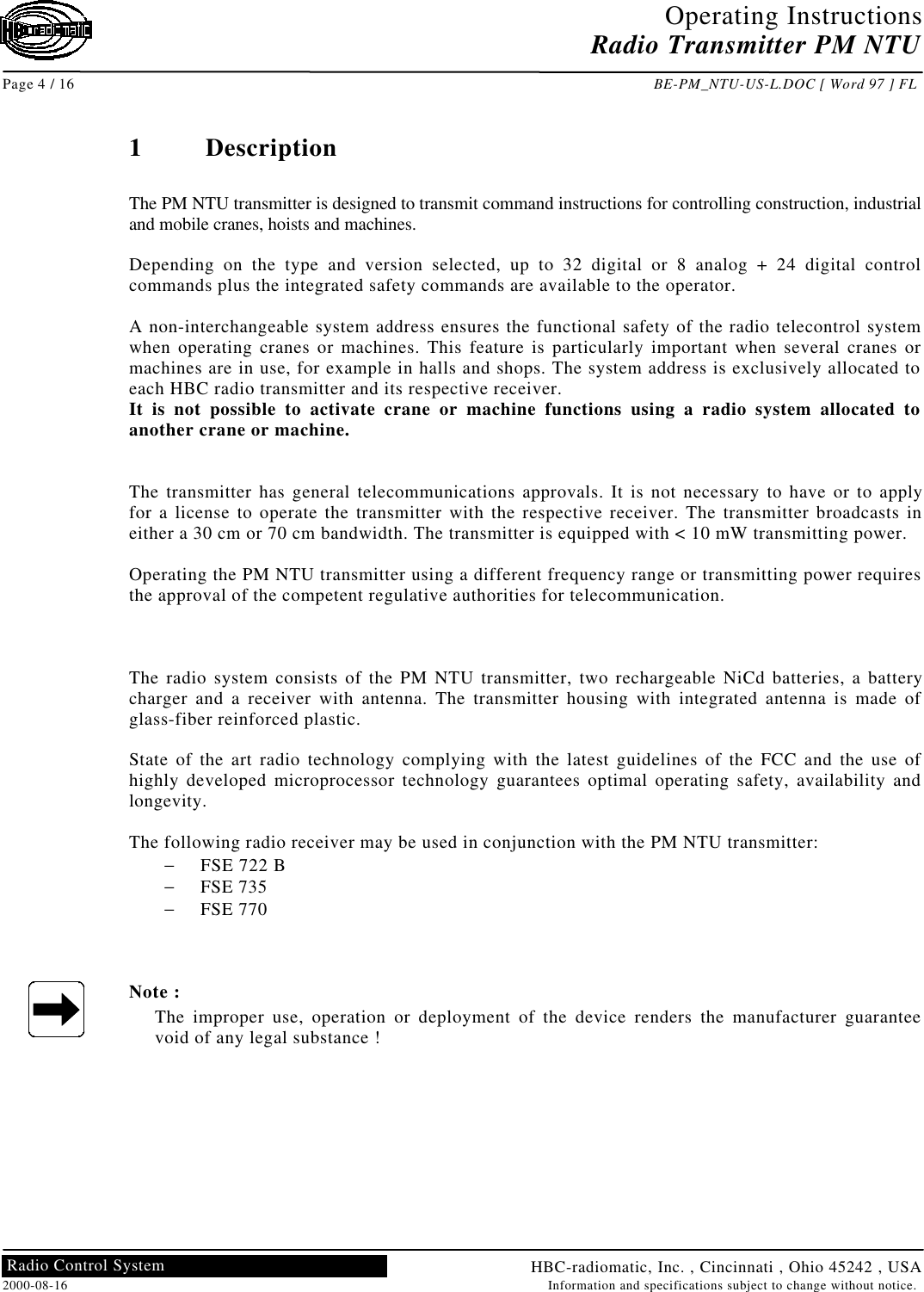 Operating InstructionsRadio Transmitter PM NTUPage 4 / 16 BE-PM_NTU-US-L.DOC [ Word 97 ] FLHBC-radiomatic, Inc. , Cincinnati , Ohio 45242 , USA2000-08-16 Information and specifications subject to change without notice.Radio Control System1DescriptionThe PM NTU transmitter is designed to transmit command instructions for controlling construction, industrialand mobile cranes, hoists and machines.Depending on the type and version selected, up to 32 digital or 8 analog + 24 digital controlcommands plus the integrated safety commands are available to the operator.A non-interchangeable system address ensures the functional safety of the radio telecontrol systemwhen operating cranes or machines. This feature is particularly important when several cranes ormachines are in use, for example in halls and shops. The system address is exclusively allocated toeach HBC radio transmitter and its respective receiver.It is not possible to activate crane or machine functions using a radio system allocated toanother crane or machine.The transmitter has general telecommunications approvals. It is not necessary to have or to applyfor a license to operate the transmitter with the respective receiver. The transmitter broadcasts ineither a 30 cm or 70 cm bandwidth. The transmitter is equipped with &lt; 10 mW transmitting power.Operating the PM NTU transmitter using a different frequency range or transmitting power requiresthe approval of the competent regulative authorities for telecommunication.The radio system consists of the PM NTU transmitter, two rechargeable NiCd batteries, a batterycharger and a receiver with antenna. The transmitter housing with integrated antenna is made ofglass-fiber reinforced plastic.State of the art radio technology complying with the latest guidelines of the FCC and the use ofhighly developed microprocessor technology guarantees optimal operating safety, availability andlongevity.The following radio receiver may be used in conjunction with the PM NTU transmitter:− FSE 722 B− FSE 735− FSE 770Note :The improper use, operation or deployment of the device renders the manufacturer guaranteevoid of any legal substance !