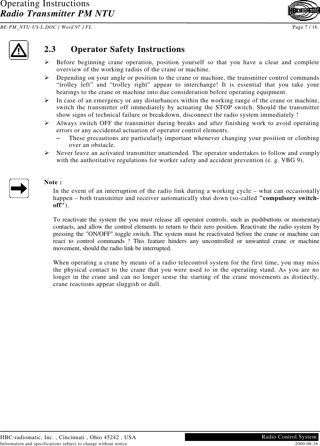 Operating InstructionsRadio Transmitter PM NTUBE-PM_NTU-US-L.DOC [ Word 97 ] FL Page 7 / 16HBC-radiomatic, Inc. , Cincinnati , Ohio 45242 , USAInformation and specifications subject to change without notice. 2000-08-16Radio Control System2.3 Operator Safety InstructionsØ Before beginning crane operation, position yourself so that you have a clear and completeoverview of the working radius of the crane or machine.Ø Depending on your angle or position to the crane or machine, the transmitter control commands“trolley left” and “trolley right” appear to interchange! It is essential that you take yourbearings to the crane or machine into due consideration before operating equipment.Ø In case of an emergency or any disturbances within the working range of the crane or machine,switch the transmitter off immediately by actuating the STOP switch. Should the transmittershow signs of technical failure or breakdown, disconnect the radio system immediately !Ø Always switch OFF the transmitter during breaks and after finishing work to avoid operatingerrors or any accidental actuation of operator control elements.– These precautions are particularly important whenever changing your position or climbingover an obstacle.Ø Never leave an activated transmitter unattended. The operator undertakes to follow and complywith the authoritative regulations for worker safety and accident prevention (e. g. VBG 9).Note :In the event of an interruption of the radio link during a working cycle – what can occasionallyhappen – both transmitter and receiver automatically shut down (so-called &quot;compulsory switch-off&quot;).To reactivate the system the you must release all operator controls, such as pushbuttons or momentarycontacts, and allow the control elements to return to their zero position. Reactivate the radio system bypressing the &quot;ON/OFF&quot; toggle switch. The system must be reactivated before the crane or machine canreact to control commands ! This feature hinders any uncontrolled or unwanted crane or machinemovement, should the radio link be interrupted.When operating a crane by means of a radio telecontrol system for the first time, you may missthe physical contact to the crane that you were used to in the operating stand. As you are nolonger in the crane and can no longer sense the starting of the crane movements as distinctly,crane reactions appear sluggish or dull.