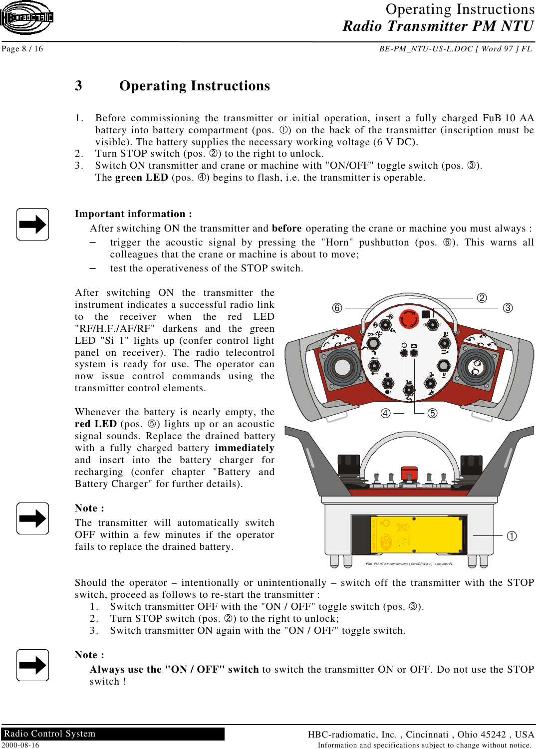 Operating InstructionsRadio Transmitter PM NTUPage 8 / 16 BE-PM_NTU-US-L.DOC [ Word 97 ] FLHBC-radiomatic, Inc. , Cincinnati , Ohio 45242 , USA2000-08-16 Information and specifications subject to change without notice.Radio Control System3Operating Instructions1. Before commissioning the transmitter or initial operation, insert a fully charged FuB 10 AAbattery into battery compartment (pos. À) on the back of the transmitter (inscription must bevisible). The battery supplies the necessary working voltage (6 V DC).2. Turn STOP switch (pos. Á) to the right to unlock.3. Switch ON transmitter and crane or machine with &quot;ON/OFF&quot; toggle switch (pos. Â).The green LED (pos. Ã) begins to flash, i.e. the transmitter is operable.Important information :After switching ON the transmitter and before operating the crane or machine you must always :– trigger the acoustic signal by pressing the &quot;Horn&quot; pushbutton (pos. Å). This warns allcolleagues that the crane or machine is about to move;– test the operativeness of the STOP switch.After switching ON the transmitter theinstrument indicates a successful radio linkto the receiver when the red LED&quot;RF/H.F./AF/RF&quot; darkens and the greenLED &quot;Si 1&quot; lights up (confer control lightpanel on receiver). The radio telecontrolsystem is ready for use. The operator cannow issue control commands using thetransmitter control elements.Whenever the battery is nearly empty, thered LED (pos. Ä) lights up or an acousticsignal sounds. Replace the drained batterywith a fully charged battery immediatelyand insert into the battery charger forrecharging (confer chapter &quot;Battery andBattery Charger&quot; for further details).Note :The transmitter will automatically switchOFF within a few minutes if the operatorfails to replace the drained battery.Should the operator – intentionally or unintentionally – switch off the transmitter with the STOPswitch, proceed as follows to re-start the transmitter :1. Switch transmitter OFF with the &quot;ON / OFF&quot; toggle switch (pos. Â).2. Turn STOP switch (pos. Á) to the right to unlock;3. Switch transmitter ON again with the &quot;ON / OFF&quot; toggle switch.Note :Always use the &quot;ON / OFF&quot; switch to switch the transmitter ON or OFF. Do not use the STOPswitch !File:   PM-NTU-Inbetriebnahme [ CorelDRW 8.0 ] 11.08.2000 FLrpmrpmI0File:   PM-NTU-Rueckseite.CDR [ CorelDRW 8.0 ] 23.06.2000 FLHBC-electronicFunktechnik GmbHTel.: +49(0)7951/393-0Made in GermanyProd.Code:  SNTU 1.0Transmitter Ser.No.: 735-IP55 / Nema 4                                  U: 6V DCFrequency Band (MHz): 902  918W5 : FB1FCC-ID: NO9 SNTU04Batt.–Micron: 2977102872Eco: 2977102873Spec.: 2977102874Orbit: 29771021314SNTU: 29771021290CANMicron: NO9M30004Eco: NO9E10004Spec.: NO9S10004Orbit: NO9O10004Patrol: NO9P10004SNTU: NO9SNTU04PMNTU: N09PMNTU4USA–  6V  + +  6V  –Ni-CdCdÅÁÂÄÃÀ