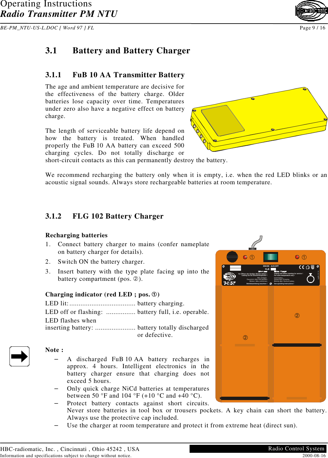 Operating InstructionsRadio Transmitter PM NTUBE-PM_NTU-US-L.DOC [ Word 97 ] FL Page 9 / 16HBC-radiomatic, Inc. , Cincinnati , Ohio 45242 , USAInformation and specifications subject to change without notice. 2000-08-16Radio Control System3.1 Battery and Battery Charger3.1.1 FuB 10 AA Transmitter BatteryThe age and ambient temperature are decisive forthe effectiveness of the battery charge. Olderbatteries lose capacity over time. Temperaturesunder zero also have a negative effect on batterycharge.The length of serviceable battery life depend onhow the battery is treated. When handledproperly the FuB 10 AA battery can exceed 500charging cycles. Do not totally discharge orshort-circuit contacts as this can permanently destroy the battery.We recommend recharging the battery only when it is empty, i.e. when the red LED blinks or anacoustic signal sounds. Always store rechargeable batteries at room temperature.3.1.2 FLG 102 Battery ChargerRecharging batteries1. Connect battery charger to mains (confer nameplateon battery charger for details).2. Switch ON the battery charger.3. Insert battery with the type plate facing up into thebattery compartment (pos. Á).Charging indicator (red LED ; pos. ÀÀ )LED lit:.................................... battery charging.LED off or flashing:  ................ battery full, i.e. operable.LED flashes wheninserting battery: ...................... battery totally discharged or defective.Note :– A discharged FuB 10 AA battery recharges inapprox. 4 hours. Intelligent electronics in thebattery charger ensure that charging does notexceed 5 hours.– Only quick charge NiCd batteries at temperaturesbetween 50 °F and 104 °F (+10 °C and +40 °C).– Protect battery contacts against short circuits.Never store batteries in tool box or trousers pockets. A key chain can short the battery.Always use the protective cap included.– Use the charger at room temperature and protect it from extreme heat (direct sun).EIN/ON   AUS/OFFLg.Nr. 31.14Betriebsanleitung beachten !Akku einlegen.Dauerlicht: Akku wird geladen.Blinken: Akku entnehmen.Vor Öffnen des Gerätes Stecker ziehen !Ladung nur bei Zimmertemperatur !Insert battery.Steady light: Charging.Blinking light: Remove battery.See operating instructions !Unplug unit before opening for service !For room temperature only !À ÀÁÁ