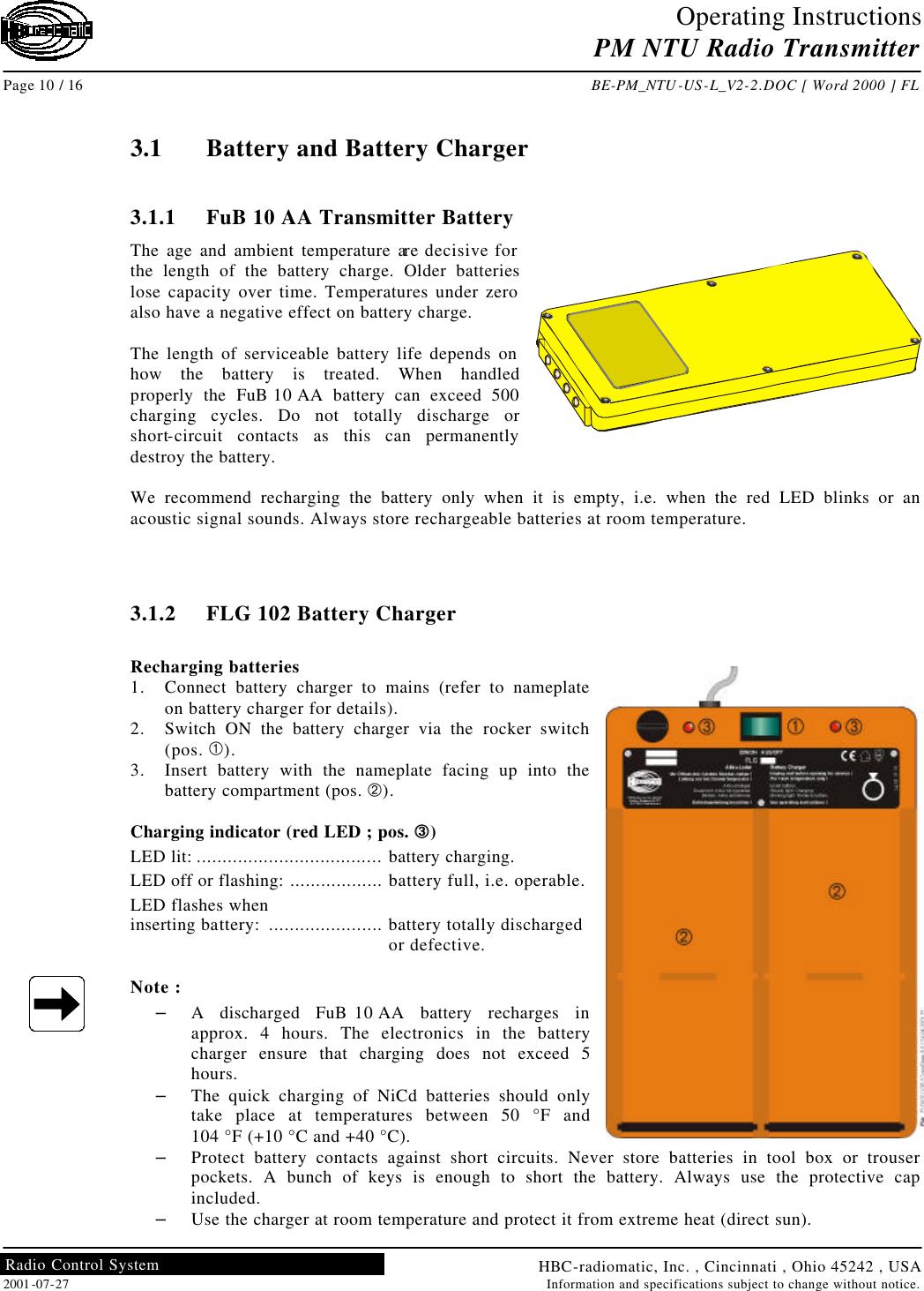 Operating Instructions PM NTU Radio Transmitter  Page 10 / 16 BE-PM_NTU-US-L_V2-2.DOC [ Word 2000 ] FL HBC-radiomatic, Inc. , Cincinnati , Ohio 45242 , USA 2001-07-27 Information and specifications subject to change without notice. Radio Control System     3.1 Battery and Battery Charger  3.1.1 FuB 10 AA Transmitter Battery The age and ambient temperature are decisive for the length of the battery charge. Older batteries lose capacity over time. Temperatures under zero also have a negative effect on battery charge.  The length of serviceable battery life depends on how the battery is treated. When handled properly the FuB 10 AA battery can exceed 500 charging cycles. Do not totally discharge or short-circuit contacts as this can permanently destroy the battery.  We recommend recharging the battery only when it is empty, i.e. when the red LED blinks or an acoustic signal sounds. Always store rechargeable batteries at room temperature.    3.1.2 FLG 102 Battery Charger  Recharging batteries 1. Connect battery charger to mains (refer to nameplate on battery charger for details). 2. Switch ON the battery charger via the rocker switch (pos. À). 3. Insert battery with the nameplate facing up into the battery compartment (pos. Á).  Charging indicator (red LED ; pos. ÂÂ) LED lit: .................................... battery charging. LED off or flashing: .................. battery full, i.e. operable. LED flashes when inserting battery:  ...................... battery totally discharged   or defective.  Note : – A discharged FuB 10 AA battery recharges in approx. 4 hours. The electronics in the battery charger ensure that charging does not exceed 5 hours. – The quick charging of NiCd batteries should only take place at temperatures between 50 °F and  104 °F (+10 °C and +40 °C). – Protect battery contacts against short circuits. Never store batteries in tool box or trouser pockets. A bunch of keys is enough to short the battery. Always use the protective cap included. – Use the charger at room temperature and protect it from extreme heat (direct sun).  