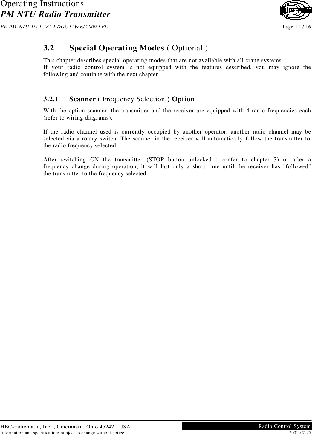 Operating Instructions PM NTU Radio Transmitter  BE-PM_NTU-US-L_V2-2.DOC [ Word 2000 ] FL Page 11 / 16 HBC-radiomatic, Inc. , Cincinnati , Ohio 45242 , USA Information and specifications subject to change without notice. 2001-07-27 Radio Control System     3.2 Special Operating Modes ( Optional ) This chapter describes special operating modes that are not available with all crane systems. If your radio control system is not equipped with the features described, you may ignore the following and continue with the next chapter.   3.2.1 Scanner ( Frequency Selection ) Option With the option scanner, the transmitter and the receiver are equipped with 4 radio frequencies each (refer to wiring diagrams).  If the radio channel used is currently occupied by another operator, another radio channel may be selected via a rotary switch. The scanner in the receiver will automatically follow the transmitter to the radio frequency selected.  After switching ON the transmitter (STOP button unlocked ; confer to chapter 3) or after a frequency change during operation, it will last only a short time until the receiver has &quot;followed&quot; the transmitter to the frequency selected.     