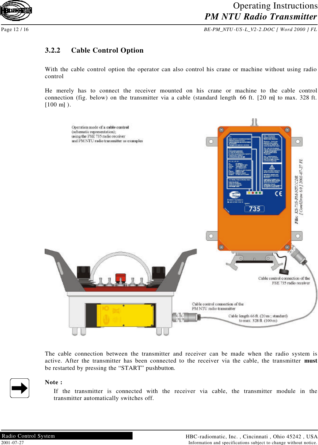 Operating Instructions PM NTU Radio Transmitter  Page 12 / 16 BE-PM_NTU-US-L_V2-2.DOC [ Word 2000 ] FL HBC-radiomatic, Inc. , Cincinnati , Ohio 45242 , USA 2001-07-27 Information and specifications subject to change without notice. Radio Control System     3.2.2  Cable Control Option  With the cable control option the operator can also control his crane or machine without using radio control  He merely has to connect the receiver mounted on his crane or machine to the cable control connection (fig. below) on the transmitter via a cable (standard length 66 ft. [20 m] to max. 328 ft. [100 m] ).    The cable connection between the transmitter and receiver can be made when the radio system is active. After the transmitter has been connected to the receiver via the cable, the transmitter must be restarted by pressing the “START” pushbutton.  Note : If the transmitter is connected with the receiver via cable, the transmitter module in the transmitter automatically switches off.    