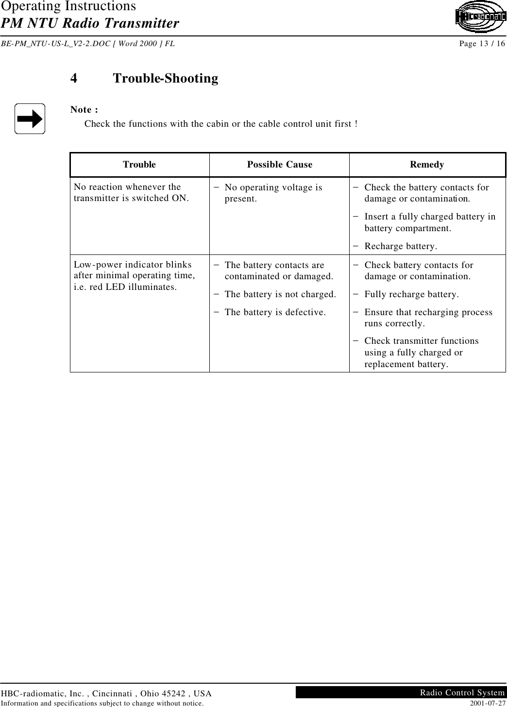 Operating Instructions PM NTU Radio Transmitter  BE-PM_NTU-US-L_V2-2.DOC [ Word 2000 ] FL Page 13 / 16 HBC-radiomatic, Inc. , Cincinnati , Ohio 45242 , USA Information and specifications subject to change without notice. 2001-07-27 Radio Control System     4  Trouble-Shooting  Note : Check the functions with the cabin or the cable control unit first !   Trouble Possible Cause Remedy No reaction whenever the transmitter is switched ON. − No operating voltage is present. − Check the battery contacts for damage or contamination. − Insert a fully charged battery in battery compartment. − Recharge battery. Low-power indicator blinks after minimal operating time, i.e. red LED illuminates. − The battery contacts are contaminated or damaged. − The battery is not charged. − The battery is defective. − Check battery contacts for damage or contamination. − Fully recharge battery. − Ensure that recharging process runs correctly. − Check transmitter functions using a fully charged or replacement battery.    