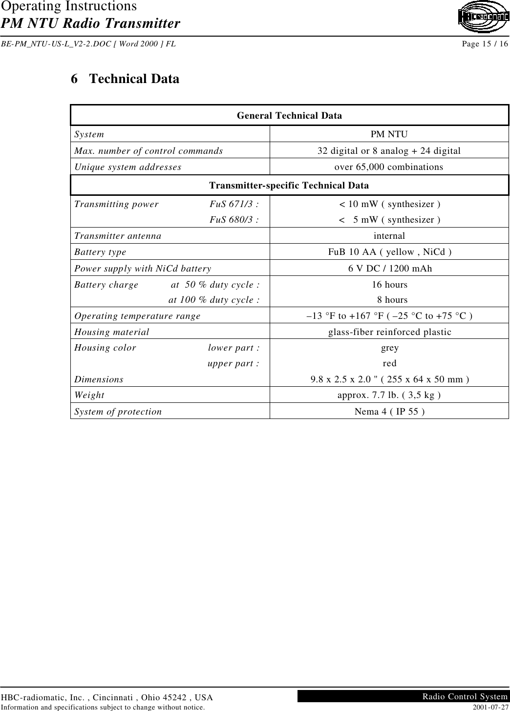 Operating Instructions PM NTU Radio Transmitter  BE-PM_NTU-US-L_V2-2.DOC [ Word 2000 ] FL Page 15 / 16 HBC-radiomatic, Inc. , Cincinnati , Ohio 45242 , USA Information and specifications subject to change without notice. 2001-07-27 Radio Control System     6  Technical Data  General Technical Data System PM NTU Max. number of control commands 32 digital or 8 analog + 24 digital Unique system addresses over 65,000 combinations Transmitter-specific Technical Data Transmitting power FuS 671/3 :  FuS 680/3 : &lt; 10 mW ( synthesizer ) &lt;   5 mW ( synthesizer ) Transmitter antenna internal Battery type FuB 10 AA ( yellow , NiCd ) Power supply with NiCd battery 6 V DC / 1200 mAh Battery charge at  50 % duty cycle :  at 100 % duty cycle : 16 hours   8 hours Operating temperature range –13 °F to +167 °F ( –25 °C to +75 °C ) Housing material glass-fiber reinforced plastic Housing color lower part :  upper part : grey red Dimensions 9.8 x 2.5 x 2.0 &quot; ( 255 x 64 x 50 mm ) Weight approx. 7.7 lb. ( 3,5 kg ) System of protection Nema 4 ( IP 55 )    