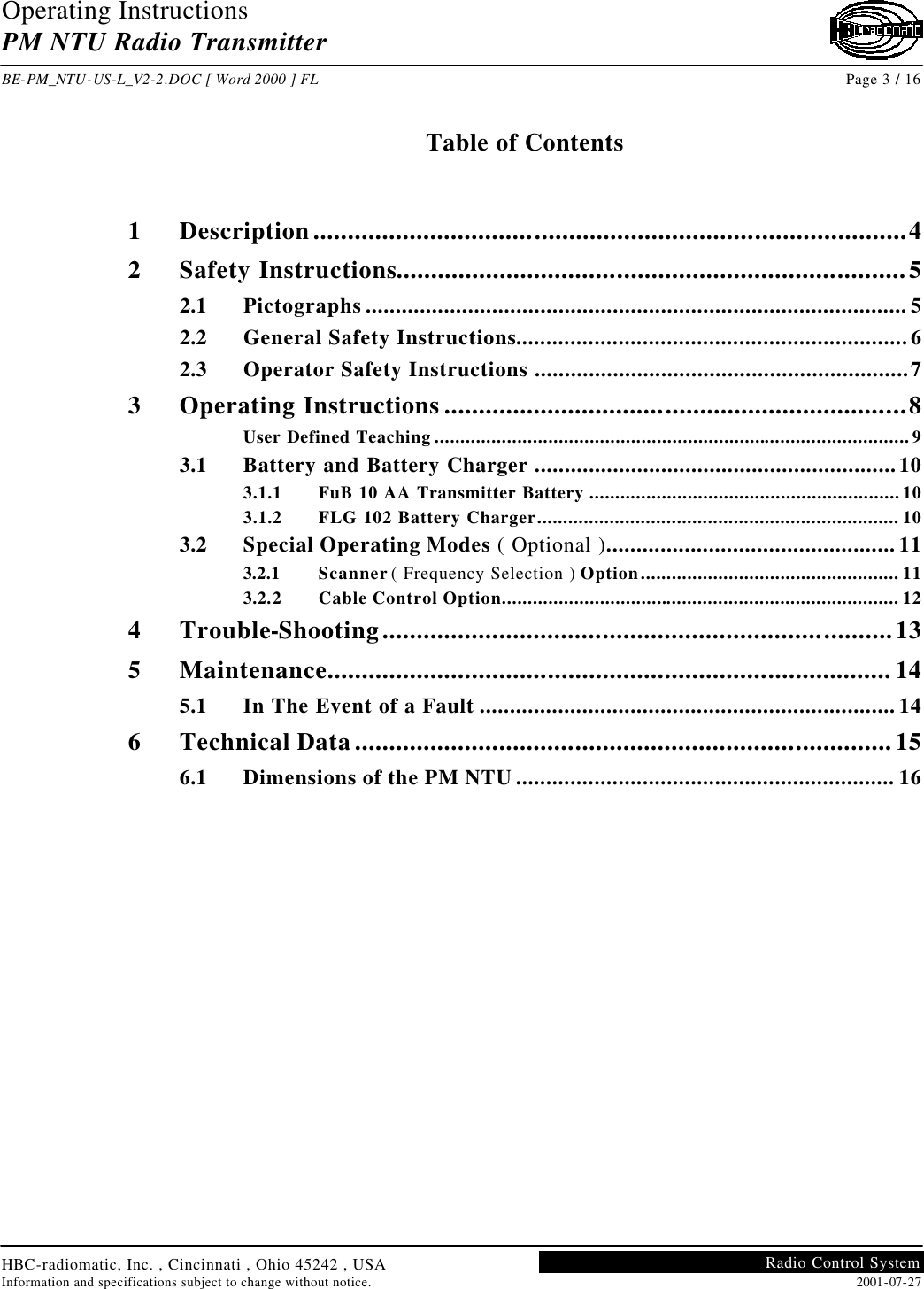 Operating Instructions PM NTU Radio Transmitter  BE-PM_NTU-US-L_V2-2.DOC [ Word 2000 ] FL Page 3 / 16 HBC-radiomatic, Inc. , Cincinnati , Ohio 45242 , USA Information and specifications subject to change without notice. 2001-07-27 Radio Control System     Table of Contents   1 Description......................................................................................4 2 Safety Instructions..........................................................................5 2.1 Pictographs .......................................................................................... 5 2.2 General Safety Instructions................................................................. 6 2.3 Operator Safety Instructions ..............................................................7 3 Operating Instructions ...................................................................8 User Defined Teaching ............................................................................................9 3.1 Battery and Battery Charger ............................................................10 3.1.1 FuB 10 AA Transmitter Battery ............................................................10 3.1.2 FLG 102 Battery Charger...................................................................... 10 3.2 Special Operating Modes ( Optional )................................................ 11 3.2.1 Scanner ( Frequency Selection ) Option.................................................. 11 3.2.2 Cable Control Option............................................................................. 12 4 Trouble-Shooting..........................................................................13 5 Maintenance.................................................................................. 14 5.1 In The Event of a Fault ..................................................................... 14 6 Technical Data..............................................................................15 6.1 Dimensions of the PM NTU ............................................................... 16    