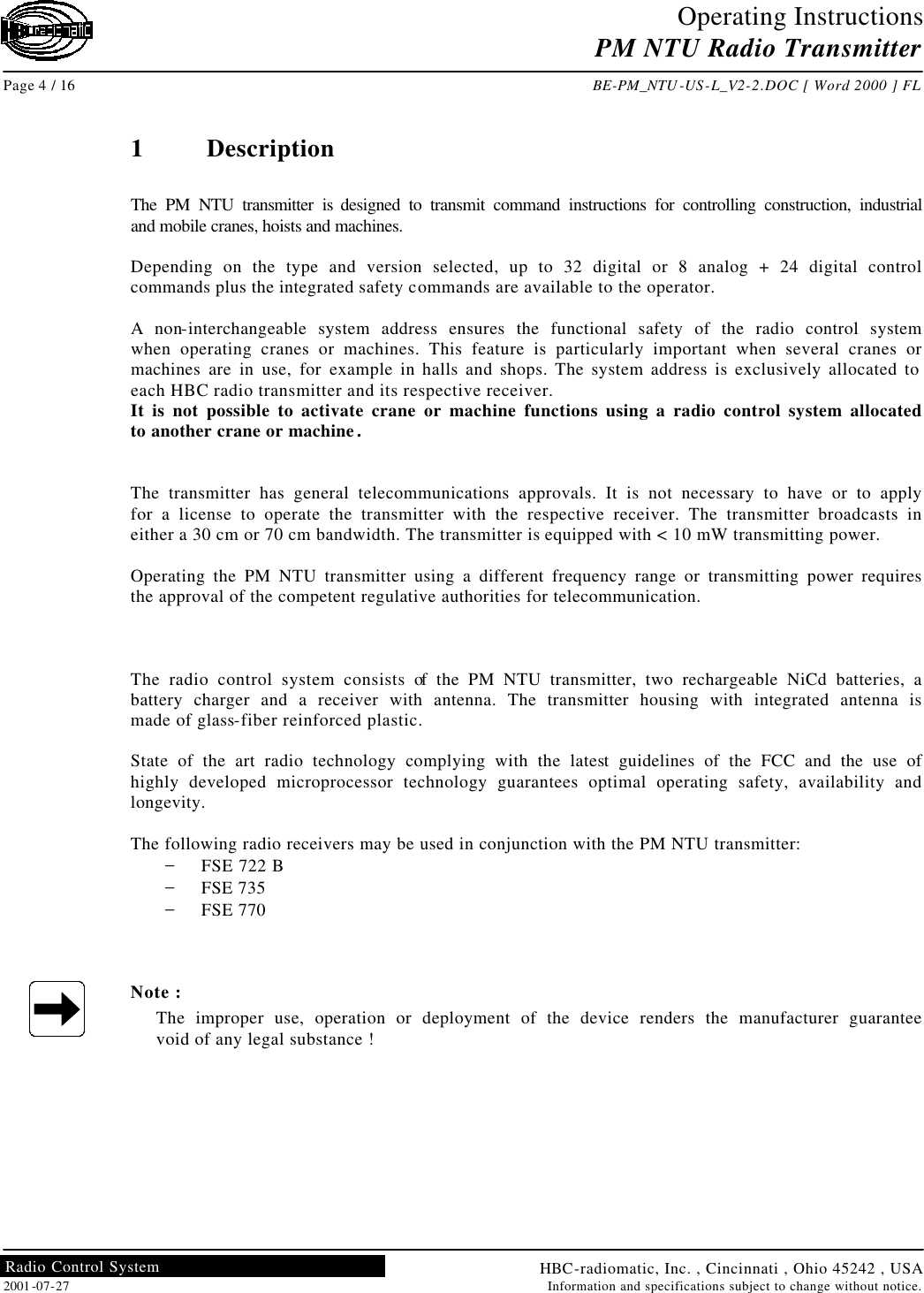 Operating Instructions PM NTU Radio Transmitter  Page 4 / 16 BE-PM_NTU-US-L_V2-2.DOC [ Word 2000 ] FL HBC-radiomatic, Inc. , Cincinnati , Ohio 45242 , USA 2001-07-27 Information and specifications subject to change without notice. Radio Control System     1  Description  The PM NTU transmitter is designed to transmit command instructions for controlling construction, industrial and mobile cranes, hoists and machines.  Depending on the type and version selected, up to 32 digital or 8 analog + 24 digital control commands plus the integrated safety commands are available to the operator.  A non-interchangeable system address ensures the functional safety of the radio control system when operating cranes or machines. This feature is particularly important when several cranes or machines are in use, for example in halls and shops. The system address is exclusively allocated to each HBC radio transmitter and its respective receiver. It is not possible to activate crane or machine functions using a radio control system allocated to another crane or machine.   The transmitter has general telecommunications approvals. It is not necessary to have or to apply for a license to operate the transmitter with the respective receiver. The transmitter broadcasts in either a 30 cm or 70 cm bandwidth. The transmitter is equipped with &lt; 10 mW transmitting power.  Operating the PM NTU transmitter using a different frequency range or transmitting power requires the approval of the competent regulative authorities for telecommunication.    The radio control system consists of the PM NTU transmitter, two rechargeable NiCd batteries, a battery charger and a receiver with antenna. The transmitter housing with integrated antenna is made of glass-fiber reinforced plastic.  State of the art radio technology complying with the latest guidelines of the FCC and the use of highly developed microprocessor technology guarantees optimal operating safety, availability and longevity.  The following radio receivers may be used in conjunction with the PM NTU transmitter: − FSE 722 B − FSE 735 − FSE 770    Note : The improper use, operation or deployment of the device renders the manufacturer guarantee void of any legal substance !   