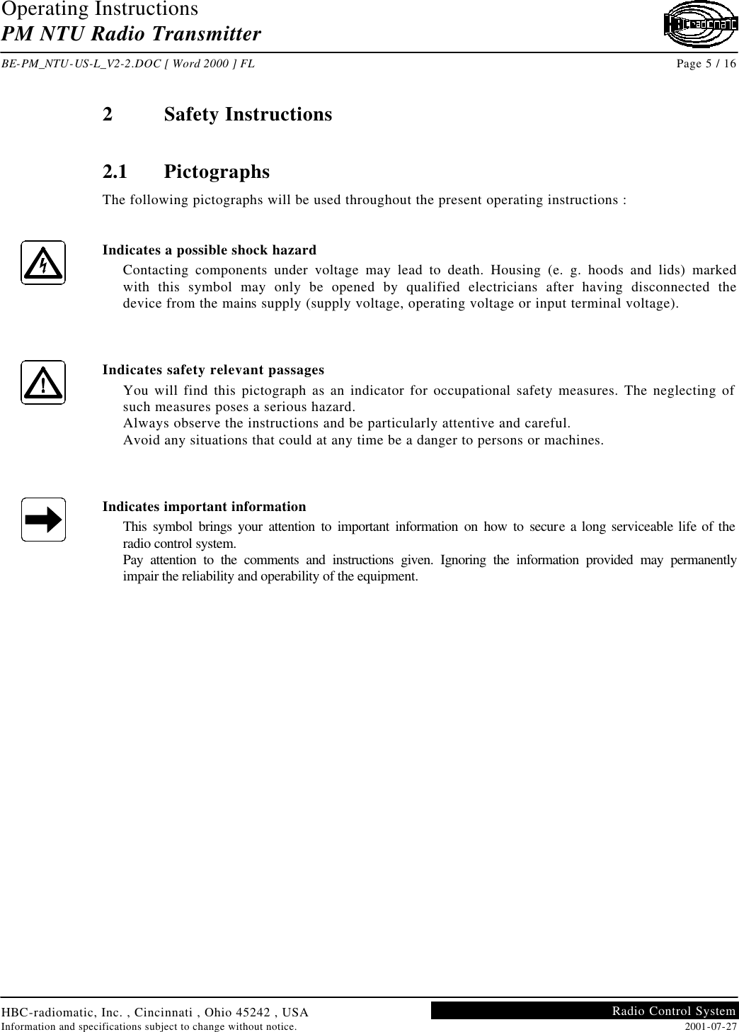 Operating Instructions PM NTU Radio Transmitter  BE-PM_NTU-US-L_V2-2.DOC [ Word 2000 ] FL Page 5 / 16 HBC-radiomatic, Inc. , Cincinnati , Ohio 45242 , USA Information and specifications subject to change without notice. 2001-07-27 Radio Control System     2  Safety Instructions  2.1 Pictographs The following pictographs will be used throughout the present operating instructions :   Indicates a possible shock hazard Contacting components under voltage may lead to death. Housing (e. g. hoods and lids) marked with this symbol may only be opened by qualified electricians after having disconnected the device from the mains supply (supply voltage, operating voltage or input terminal voltage).    Indicates safety relevant passages You will find this pictograph as an indicator for occupational safety measures. The neglecting of such measures poses a serious hazard. Always observe the instructions and be particularly attentive and careful. Avoid any situations that could at any time be a danger to persons or machines.    Indicates important information This symbol brings your attention to important information on how to secure a long serviceable life of the radio control system. Pay attention to the comments and instructions given. Ignoring the information provided may permanently impair the reliability and operability of the equipment.   