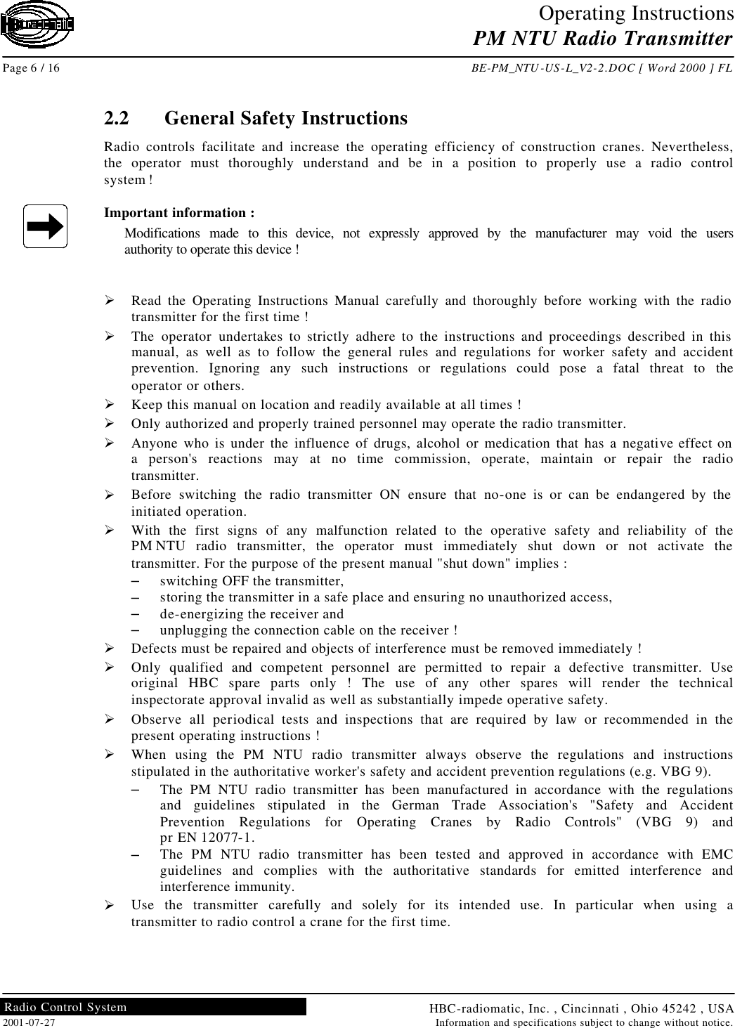 Operating Instructions PM NTU Radio Transmitter  Page 6 / 16 BE-PM_NTU-US-L_V2-2.DOC [ Word 2000 ] FL HBC-radiomatic, Inc. , Cincinnati , Ohio 45242 , USA 2001-07-27 Information and specifications subject to change without notice. Radio Control System     2.2 General Safety Instructions Radio controls facilitate and increase the operating efficiency of construction cranes. Nevertheless, the operator must thoroughly understand and be in a position to properly use a radio control system !  Important information : Modifications made to this device, not expressly approved by the manufacturer may void the users authority to operate this device !   Ø Read the Operating Instructions Manual carefully and thoroughly before working with the radio transmitter for the first time ! Ø The operator undertakes to strictly adhere to the instructions and proceedings described in this manual, as well as to follow the general rules and regulations for worker safety and accident prevention. Ignoring any such instructions or regulations could pose a fatal threat to the operator or others. Ø Keep this manual on location and readily available at all times ! Ø Only authorized and properly trained personnel may operate the radio transmitter. Ø Anyone who is under the influence of drugs, alcohol or medication that has a negative effect on a person&apos;s reactions may at no time commission, operate, maintain or repair the radio transmitter. Ø Before switching the radio transmitter ON ensure that no-one is or can be endangered by the initiated operation. Ø With the first signs of any malfunction related to the operative safety and reliability of the PM NTU radio transmitter, the operator must immediately shut down or not activate the transmitter. For the purpose of the present manual &quot;shut down&quot; implies : – switching OFF the transmitter, – storing the transmitter in a safe place and ensuring no unauthorized access, – de-energizing the receiver and – unplugging the connection cable on the receiver ! Ø Defects must be repaired and objects of interference must be removed immediately ! Ø Only qualified and competent personnel are permitted to repair a defective transmitter. Use original HBC spare parts only ! The use of any other spares will render the technical inspectorate approval invalid as well as substantially impede operative safety. Ø Observe all periodical tests and inspections that are required by law or recommended in the present operating instructions ! Ø When using the PM NTU radio transmitter always observe the regulations and instructions stipulated in the authoritative worker&apos;s safety and accident prevention regulations (e.g. VBG 9). – The PM NTU radio transmitter has been manufactured in accordance with the regulations and guidelines stipulated in the German Trade Association&apos;s &quot;Safety and Accident Prevention Regulations for Operating Cranes by Radio Controls&quot; (VBG 9) and pr EN 12077-1. – The PM NTU radio transmitter has been tested and approved in accordance with EMC guidelines and complies with the authoritative standards for emitted interference and interference immunity. Ø Use the transmitter carefully and solely for its intended use. In particular when using a transmitter to radio control a crane for the first time.   