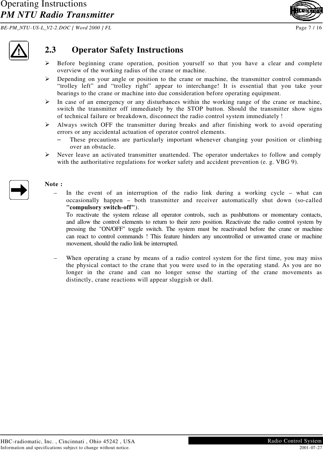 Operating Instructions PM NTU Radio Transmitter  BE-PM_NTU-US-L_V2-2.DOC [ Word 2000 ] FL Page 7 / 16 HBC-radiomatic, Inc. , Cincinnati , Ohio 45242 , USA Information and specifications subject to change without notice. 2001-07-27 Radio Control System     2.3 Operator Safety Instructions Ø Before beginning crane operation, position yourself so that you have a clear and complete overview of the working radius of the crane or machine. Ø Depending on your angle or position to the crane or machine, the transmitter control commands “trolley left” and “trolley right” appear to interchange! It is essential that you take your bearings to the crane or machine into due consideration before operating equipment. Ø In case of an emergency or any disturbances within the working range of the crane or machine, switch the transmitter off immediately by the STOP button. Should the transmitter show signs of technical failure or breakdown, disconnect the radio control system immediately ! Ø Always switch OFF the transmitter during breaks and after finishing work to avoid operating errors or any accidental actuation of operator control elements. – These precautions are particularly important whenever changing your position or climbing over an obstacle. Ø Never leave an activated transmitter unattended. The operator undertakes to follow and comply with the authoritative regulations for worker safety and accident prevention (e. g. VBG 9).   Note : –  In the event of an interruption of the radio link during a working cycle – what can occasionally happen  – both transmitter and receiver automatically shut down (so-called &quot;compulsory switch-off&quot;). To reactivate the system release all operator controls, such as pushbuttons or momentary contacts, and allow the control elements to return to their zero position. Reactivate the radio control system by pressing the &quot;ON/OFF&quot; toggle switch. The system must be reactivated before the crane or machine can react to control commands ! This feature hinders any uncontrolled or unwanted crane or machine movement, should the radio link be interrupted.  –  When operating a crane by means of a radio control system for the first time, you may miss the physical contact to the crane that you were used to in the operating stand. As you are no longer in the crane and can no longer sense the starting of the crane movements as distinctly, crane reactions will appear sluggish or dull.   