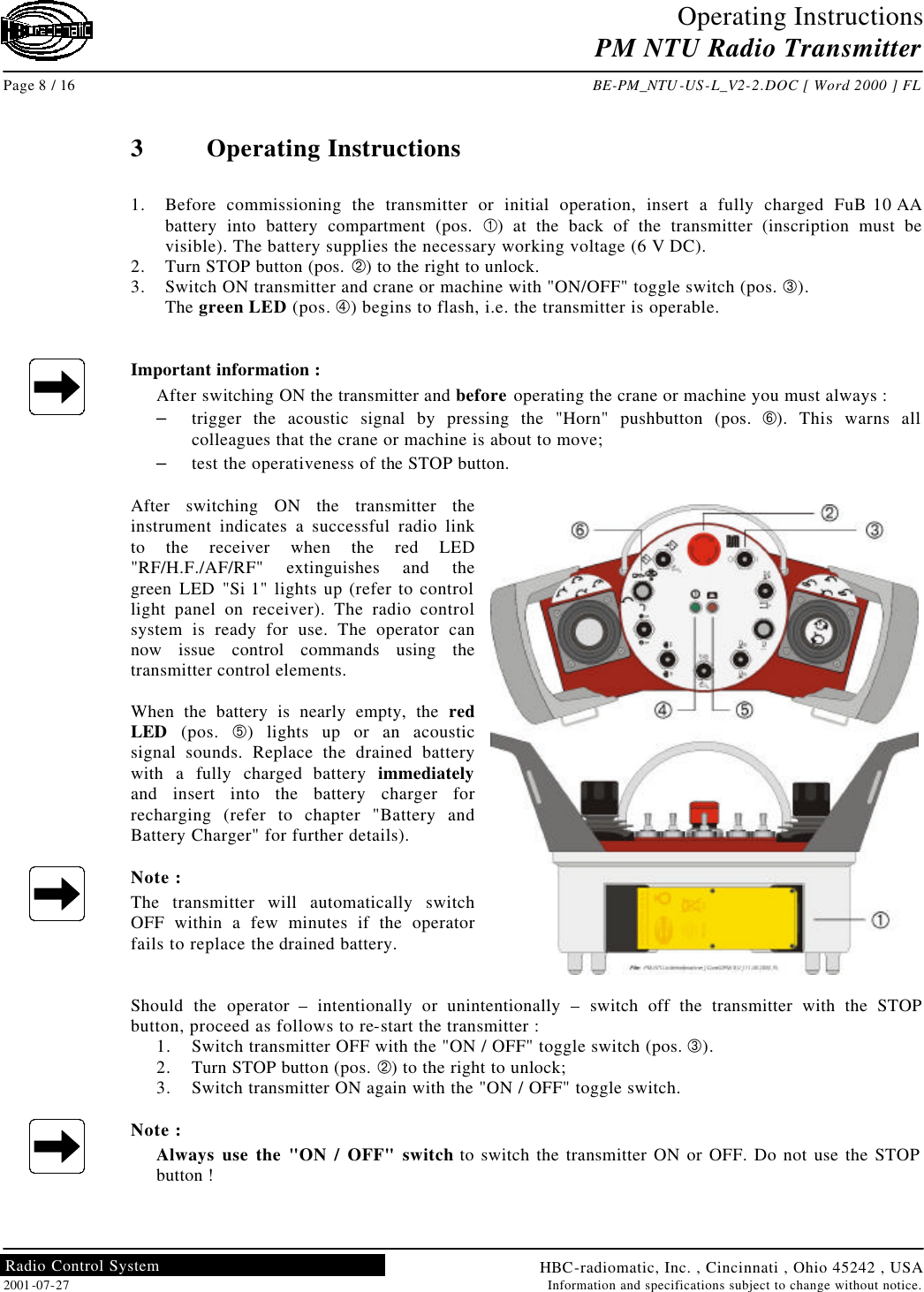 Operating Instructions PM NTU Radio Transmitter  Page 8 / 16 BE-PM_NTU-US-L_V2-2.DOC [ Word 2000 ] FL HBC-radiomatic, Inc. , Cincinnati , Ohio 45242 , USA 2001-07-27 Information and specifications subject to change without notice. Radio Control System     3  Operating Instructions  1. Before commissioning the transmitter or initial operation, insert a fully charged FuB 10 AA battery into battery compartment (pos. À) at the back of the transmitter (inscription must be visible). The battery supplies the necessary working voltage (6 V DC). 2. Turn STOP button (pos. Á) to the right to unlock. 3. Switch ON transmitter and crane or machine with &quot;ON/OFF&quot; toggle switch (pos. Â). The green LED (pos. Ã) begins to flash, i.e. the transmitter is operable.   Important information : After switching ON the transmitter and before operating the crane or machine you must always : – trigger the acoustic signal by pressing the &quot;Horn&quot; pushbutton (pos. Å). This warns all colleagues that the crane or machine is about to move; – test the operativeness of the STOP button.  After switching ON the transmitter the instrument indicates a successful radio link to the receiver when the red LED &quot;RF/H.F./AF/RF&quot; extinguishes and the green LED &quot;Si 1&quot; lights up (refer to control light panel on receiver). The radio control system is ready for use. The operator can now issue control commands using the transmitter control elements.  When the battery is nearly empty, the red LED (pos. Ä) lights up or an acoustic signal sounds. Replace the drained battery with a fully charged battery immediately and insert into the battery charger for recharging (refer to chapter &quot;Battery and Battery Charger&quot; for further details).  Note : The transmitter will automatically switch OFF within a few minutes if the operator fails to replace the drained battery.   Should the operator – intentionally or unintentionally  – switch off the transmitter with the STOP button, proceed as follows to re-start the transmitter : 1. Switch transmitter OFF with the &quot;ON / OFF&quot; toggle switch (pos. Â). 2. Turn STOP button (pos. Á) to the right to unlock; 3. Switch transmitter ON again with the &quot;ON / OFF&quot; toggle switch.  Note : Always use the &quot;ON / OFF&quot; switch to switch the transmitter ON or OFF. Do not use the STOP button !   