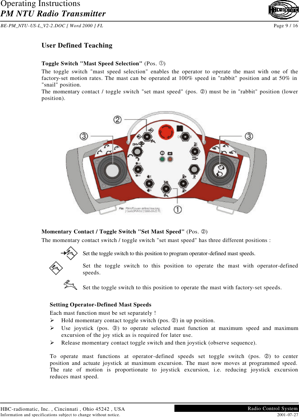 Operating Instructions PM NTU Radio Transmitter  BE-PM_NTU-US-L_V2-2.DOC [ Word 2000 ] FL Page 9 / 16 HBC-radiomatic, Inc. , Cincinnati , Ohio 45242 , USA Information and specifications subject to change without notice. 2001-07-27 Radio Control System     User Defined Teaching  Toggle Switch &quot;Mast Speed Selection&quot; (Pos. À) The toggle switch &quot;mast speed selection&quot; enables the operator to operate the mast with one of the factory-set motion rates. The mast can be operated at 100% speed in &quot;rabbit&quot; position and at 50% in &quot;snail&quot; position. The momentary contact / toggle switch &quot;set mast speed&quot; (pos. Á) must be in &quot;rabbit&quot; position (lower position).    Momentary Contact / Toggle Switch &quot;Set Mast Speed&quot; (Pos. Á) The momentary contact switch / toggle switch &quot;set mast speed&quot; has three different positions : Set the toggle switch to this position to program operator-defined mast speeds. Set the toggle switch to this position to operate the mast with operator-defined speeds. Set the toggle switch to this position to operate the mast with factory-set speeds.  Setting Operator-Defined Mast Speeds Each mast function must be set separately ! Ø Hold momentary contact toggle switch (pos. Á) in up position. Ø Use joystick (pos. Â) to operate selected mast function at maximum speed and maximum excursion of the joy stick as is required for later use. Ø Release momentary contact toggle switch and then joystick (observe sequence).  To operate mast functions at operator-defined speeds set toggle switch (pos. Á) to center position and actuate joystick at maximum excursion. The mast now moves at programmed speed. The rate of motion is proportionate to joystick excursion, i.e. reducing joystick excursion reduces mast speed.   