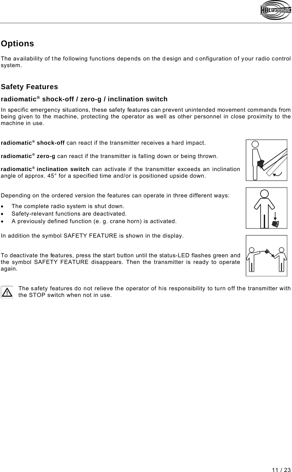  11 / 23 Pos: 72 /Technische Dok umentation/Betriebs anleitungen/Send er/Optionen/Modul e/_Ü1 - Optionen @ 2\mod_12265 93272812_48.doc x @ 37141 @ 1 @ 1  Options The availability of the following functions depends on the d esign and c onfiguration of your radio control system.   Pos: 73 /Technische Dok umentation/Betriebs anleitungen/Send er/Optionen/Modul e/_Ü2 - Sicherhei tsfeatures @ 5\mod_127436723620 7_48.docx @ 61227 @ 2 @ 1  Safety Features Pos: 76 /Technische Dok umentation/Betriebs anleitungen/Send er/Optionen/Modul e/-01- shock-off_zer o-g_inclination switch ( spectrum D) @ 8\mod_13355151 03760_48.docx @ 93910 @  @ 1  radiomatic® shock-off / zero-g / inclination switch In specific emergency situations, these safety features can prevent unintended movement commands from being given to the machine, protecting the operator as well as other personnel in close proximity to the machine in use.   radiomatic® shock-off can react if the transmitter receives a hard impact.  radiomatic® zero-g can react if the transmitter is falling down or being thrown.  radiomatic® inclination switch can activate if the transmitter exceeds an inclination angle of approx. 45° for a specified time and/or is positioned upside down.   Depending on the ordered version the features can operate in three different ways: • The complete radio system is shut down.   • Safety-relevant functions are deactivated.  • A previously defined function (e. g. crane horn) is activated.  In addition the symbol SAFETY FEATURE is shown in the display.   To deactivate the features, press the start button until the status-LED flashes green and the symbol SAFETY FEATURE disappears.  Then the transmitter is ready to operate again.   The safety features do not relieve the operator of his responsibility to turn off the transmitter with the STOP switch when not in use. Pos: 78 /Technische Dok umentation/Betriebs anleitungen/Al lgemein/----- Seitenumbruch ------ @ 1\mod_1219672326234_0.d ocx @ 29509 @  @ 1     