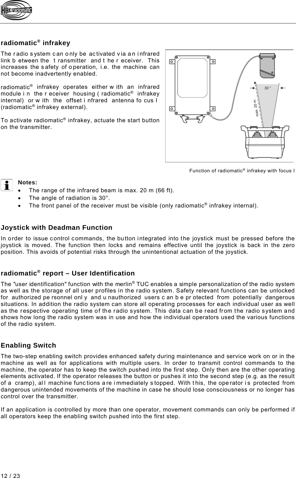  12 / 23 Pos: 79 /Technische Dok umentation/Betriebs anleitungen/Send er/Optionen/Modul e/-04- radiomatic inf rakey_neu @ 5\mod_127442664407 8_48.docx @ 61344 @  @ 1  radiomatic® infrakey The radio s ystem can o nly be ac tivated via a n infrared link b etween the  t ransmitter and t he r eceiver.  This increases the s afety of o peration,  i.e. the machine can not become inadvertently enabled.   radiomatic® infrakey operates either w ith an infrared module i n the r eceiver housing ( radiomatic® infrakey internal) or w ith the offset i nfrared antenna fo cus I  (radiomatic® infrakey external).  To activate radiomatic® infrakey, actuate the start button on the transmitter.        Function of radiomatic® infrakey with focus I    Notes: • The range of the infrared beam is max. 20 m (66 ft). • The angle of radiation is 30°. • The front panel of the receiver must be visible (only radiomatic® infrakey internal).   Pos: 81 /Technische Dok umentation/Betriebs anleitungen/Send er/Optionen/ Module/-22.1- Meister schalter mit Totmannfunk tion (2014-04-23 13:04:57)  @ 5\mod_1274349342269_48.d ocx @ 61199 @  @ 1  Joystick with Deadman Function In order to issue control commands,  the button integrated into the joystick must be pressed before the joystick is moved. The function then locks and remains effective until the joystick is back in the zero position. This avoids of potential risks through the unintentional actuation of the joystick.   Pos: 82 /Technische Dok umentation/Betriebs anleitungen/Send er/Optionen/Modul e/-28- radiomatic®  report - Benutzerkennung @ 5\mod_1 272630464288_48.doc x @ 60748 @  @ 1  radiomatic® report – User Identification The &quot;user identification&quot; function with the merlin® TUC enables a simple personalization of the radio system as well as the storage of all user profiles in the radio system. Safety relevant functions can be unlocked for authorized pe rsonnel onl y and u nauthorized users c an b e pr otected from potentially  dangerous situations. In addition the radio system can store all operating processes for each individual user as well as the respective operating time of the radio system. This data can be read from the radio system and shows how long the radio system was in use and how the individual operators used the various functions of the radio system.   Pos: 83 /Technische Dok umentation/Betriebs anleitungen/Send er/Optionen/Modul e/-31- Zust i mm-Ta ster  @ 7\mod_1331715875728 _48.docx @ 92550 @  @ 1  Enabling Switch The two-step enabling switch provides enhanced safety during maintenance and service work on or in the machine as well as for applications with multiple users. In order to transmit control commands to the machine, the operator has to keep the switch pushed into the first step. Only then are the other operating elements activated. If the operator releases the button or pushes it into the second step (e.g. as the result of a cramp), al l machine func tions a re i mmediately s topped. With t his, the ope rator i s protected from dangerous unintended movements of the machine in case he should lose consciousness or no longer has control over the transmitter.  If an application is controlled by more than one operator, movement commands can only be performed if all operators keep the enabling switch pushed into the first step. Pos: 84 /Technische Dok umentation/Betriebs anleitungen/Al lgemein/----- Seitenumbruch ------ @ 1\mod_1219672326234_0.d ocx @ 29509 @  @ 1     