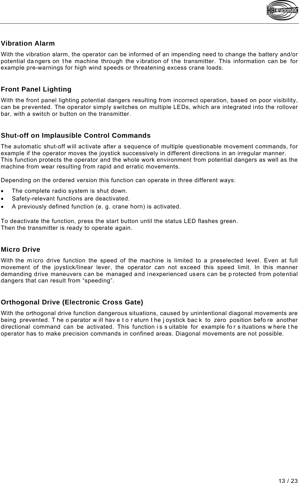  13 / 23 Pos: 85 /Technische Dok umentation/Betriebs anleitungen/Send er/Optionen/Mod ule/-23- Vibrationsa larm @ 5\mod_1270800932014_48. docx @ 59930 @  @ 1  Vibration Alarm With the vibration alarm, the operator can be informed of an impending need to change the battery and/or potential dangers on t he machine through the vibration of t he transmitter. This information  can be  for example pre-warnings for high wind speeds or threatening excess crane loads.   Pos: 86 /Technische Dok umentation/Betriebs anleitungen/Send er/Optionen/Modul e/-24- Frontplattenbe leuchtung @ 5\mod_127261897 8162_48.docx @ 60640 @  @ 1  Front Panel Lighting With the front panel lighting potential dangers resulting from incorrect operation, based on poor visibility, can be prevented. The operator simply switches on multiple LEDs, which are integrated into the rollover bar, with a switch or button on the transmitter.   Pos: 87 /Technische Dok umentation/Betriebs anleitungen/Send er/Optionen/Modul e/-25- Abschaltung bei un plausiblen Steuerbef ehlen @ 5\mod_1272626650143_ 48.docx @ 60667 @  @ 1  Shut-off on Implausible Control Commands The automatic shut-off will activate after a sequence of multiple questionable movement commands, for example if the operator moves the joystick successively in different directions in an irregular manner. This function protects the operator and the whole work environment from potential dangers as well as the machine from wear resulting from rapid and erratic movements.  Depending on the ordered version this function can operate in three different ways: • The complete radio system is shut down.   • Safety-relevant functions are deactivated.  • A previously defined function (e. g. crane horn) is activated.  To deactivate the function, press the start button until the status LED flashes green. Then the transmitter is ready to operate again.   Pos: 88 /Technische Dok umentation/Betriebs anleitungen/Send er/Optionen/Modul e/-26- Microfahr t @ 5\mod_1272628154655_48.doc x @ 60694 @  @ 1  Micro Drive With the  m icro drive function the speed of the machine is limited to a preselected level. Even at full movement of the joystick/linear lever, the operator can not exceed this speed limit. In this manner demanding drive maneuvers can be managed and inexperienced users can be p rotected from potential dangers that can result from “speeding”.    Pos: 89 /Technische Dok umentation/Betriebs anleitungen/Send er/Optionen/Modul e/-27- Orthogonalfahr t @ 5\mod_1272629557442_48. docx @ 60721 @  @ 1  Orthogonal Drive (Electronic Cross Gate) With the orthogonal drive function dangerous situations, caused by unintentional diagonal movements are being prevented. T he o perator w ill hav e t o r eturn t he j oystick bac k to zero position befo re another directional command can be activated. This function i s s uitable for example fo r s ituations w here t he operator has to make precision commands in confined areas. Diagonal movements are not possible.   Pos: 90 /Technische Dok umentation/Betriebs anleitungen/Al lgemein/----- Seitenumbruch ------ @ 1\mod_1219672326234_0.d ocx @ 29509 @  @ 1     